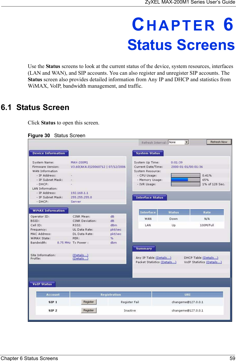 ZyXEL MAX-200M1 Series User’s GuideChapter 6 Status Screens 59CHAPTER 6Status ScreensUse the Status screens to look at the current status of the device, system resources, interfaces (LAN and WAN), and SIP accounts. You can also register and unregister SIP accounts. The Status screen also provides detailed information from Any IP and DHCP and statistics from WiMAX, VoIP, bandwidth management, and traffic.6.1  Status ScreenClick Status to open this screen.Figure 30   Status Screen