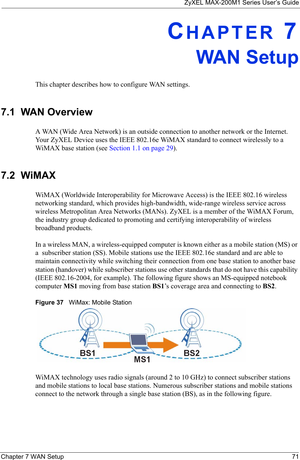 ZyXEL MAX-200M1 Series User’s GuideChapter 7 WAN Setup 71CHAPTER 7WAN SetupThis chapter describes how to configure WAN settings.7.1  WAN Overview A WAN (Wide Area Network) is an outside connection to another network or the Internet. Your ZyXEL Device uses the IEEE 802.16e WiMAX standard to connect wirelessly to a WiMAX base station (see Section 1.1 on page 29).7.2  WiMAX WiMAX (Worldwide Interoperability for Microwave Access) is the IEEE 802.16 wireless networking standard, which provides high-bandwidth, wide-range wireless service across wireless Metropolitan Area Networks (MANs). ZyXEL is a member of the WiMAX Forum, the industry group dedicated to promoting and certifying interoperability of wireless broadband products.In a wireless MAN, a wireless-equipped computer is known either as a mobile station (MS) or a  subscriber station (SS). Mobile stations use the IEEE 802.16e standard and are able to maintain connectivity while switching their connection from one base station to another base station (handover) while subscriber stations use other standards that do not have this capability (IEEE 802.16-2004, for example). The following figure shows an MS-equipped notebook computer MS1 moving from base station BS1’s coverage area and connecting to BS2.Figure 37   WiMax: Mobile StationWiMAX technology uses radio signals (around 2 to 10 GHz) to connect subscriber stations and mobile stations to local base stations. Numerous subscriber stations and mobile stations connect to the network through a single base station (BS), as in the following figure. 