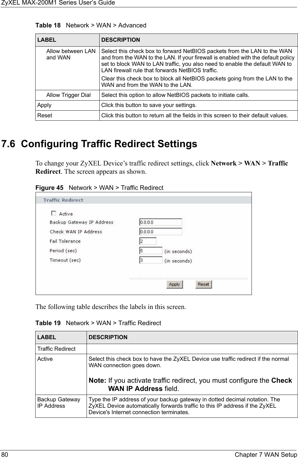 ZyXEL MAX-200M1 Series User’s Guide80 Chapter 7 WAN Setup7.6  Configuring Traffic Redirect SettingsTo change your ZyXEL Device’s traffic redirect settings, click Network &gt; WAN &gt; Traffic Redirect. The screen appears as shown.Figure 45   Network &gt; WAN &gt; Traffic RedirectThe following table describes the labels in this screen.Allow between LAN and WANSelect this check box to forward NetBIOS packets from the LAN to the WAN and from the WAN to the LAN. If your firewall is enabled with the default policy set to block WAN to LAN traffic, you also need to enable the default WAN to LAN firewall rule that forwards NetBIOS traffic.Clear this check box to block all NetBIOS packets going from the LAN to the WAN and from the WAN to the LAN.Allow Trigger Dial Select this option to allow NetBIOS packets to initiate calls.Apply Click this button to save your settings.Reset Click this button to return all the fields in this screen to their default values.Table 18   Network &gt; WAN &gt; AdvancedLABEL DESCRIPTIONTable 19   Network &gt; WAN &gt; Traffic RedirectLABEL DESCRIPTIONTraffic RedirectActive Select this check box to have the ZyXEL Device use traffic redirect if the normal WAN connection goes down.Note: If you activate traffic redirect, you must configure the Check WAN IP Address field.Backup Gateway IP AddressType the IP address of your backup gateway in dotted decimal notation. The ZyXEL Device automatically forwards traffic to this IP address if the ZyXEL Device&apos;s Internet connection terminates. 