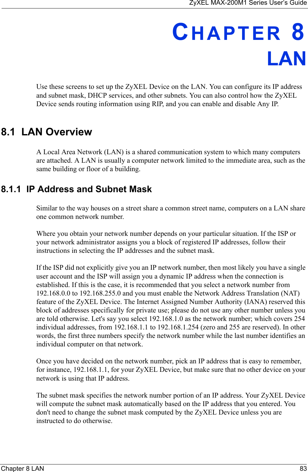 ZyXEL MAX-200M1 Series User’s GuideChapter 8 LAN 83CHAPTER 8LANUse these screens to set up the ZyXEL Device on the LAN. You can configure its IP address and subnet mask, DHCP services, and other subnets. You can also control how the ZyXEL Device sends routing information using RIP, and you can enable and disable Any IP.8.1  LAN OverviewA Local Area Network (LAN) is a shared communication system to which many computers are attached. A LAN is usually a computer network limited to the immediate area, such as the same building or floor of a building.8.1.1  IP Address and Subnet MaskSimilar to the way houses on a street share a common street name, computers on a LAN share one common network number.Where you obtain your network number depends on your particular situation. If the ISP or your network administrator assigns you a block of registered IP addresses, follow their instructions in selecting the IP addresses and the subnet mask.If the ISP did not explicitly give you an IP network number, then most likely you have a single user account and the ISP will assign you a dynamic IP address when the connection is established. If this is the case, it is recommended that you select a network number from 192.168.0.0 to 192.168.255.0 and you must enable the Network Address Translation (NAT) feature of the ZyXEL Device. The Internet Assigned Number Authority (IANA) reserved this block of addresses specifically for private use; please do not use any other number unless you are told otherwise. Let&apos;s say you select 192.168.1.0 as the network number; which covers 254 individual addresses, from 192.168.1.1 to 192.168.1.254 (zero and 255 are reserved). In other words, the first three numbers specify the network number while the last number identifies an individual computer on that network.Once you have decided on the network number, pick an IP address that is easy to remember, for instance, 192.168.1.1, for your ZyXEL Device, but make sure that no other device on your network is using that IP address.The subnet mask specifies the network number portion of an IP address. Your ZyXEL Device will compute the subnet mask automatically based on the IP address that you entered. You don&apos;t need to change the subnet mask computed by the ZyXEL Device unless you are instructed to do otherwise.