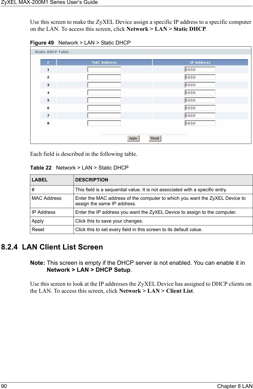 ZyXEL MAX-200M1 Series User’s Guide90 Chapter 8 LANUse this screen to make the ZyXEL Device assign a specific IP address to a specific computer on the LAN. To access this screen, click Network &gt; LAN &gt; Static DHCP.Figure 49   Network &gt; LAN &gt; Static DHCPEach field is described in the following table.8.2.4  LAN Client List ScreenNote: This screen is empty if the DHCP server is not enabled. You can enable it in Network &gt; LAN &gt; DHCP Setup.Use this screen to look at the IP addresses the ZyXEL Device has assigned to DHCP clients on the LAN. To access this screen, click Network &gt; LAN &gt; Client List.Table 22   Network &gt; LAN &gt; Static DHCPLABEL DESCRIPTION#This field is a sequential value. It is not associated with a specific entry.MAC Address Enter the MAC address of the computer to which you want the ZyXEL Device to assign the same IP address.IP Address Enter the IP address you want the ZyXEL Device to assign to the computer.Apply Click this to save your changes.Reset Click this to set every field in this screen to its default value.