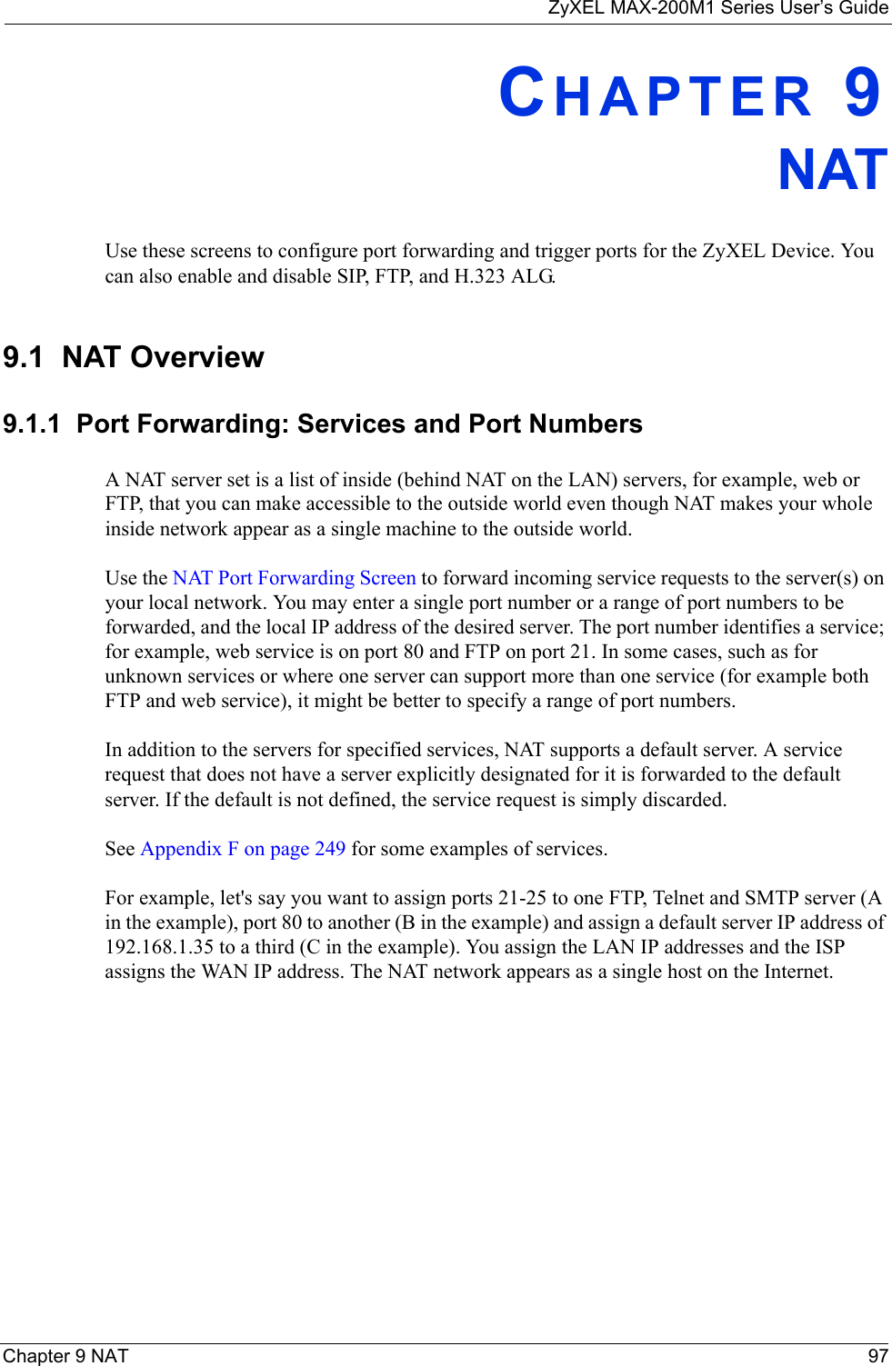 ZyXEL MAX-200M1 Series User’s GuideChapter 9 NAT 97CHAPTER 9NATUse these screens to configure port forwarding and trigger ports for the ZyXEL Device. You can also enable and disable SIP, FTP, and H.323 ALG.9.1  NAT Overview9.1.1  Port Forwarding: Services and Port NumbersA NAT server set is a list of inside (behind NAT on the LAN) servers, for example, web or FTP, that you can make accessible to the outside world even though NAT makes your whole inside network appear as a single machine to the outside world.Use the NAT Port Forwarding Screen to forward incoming service requests to the server(s) on your local network. You may enter a single port number or a range of port numbers to be forwarded, and the local IP address of the desired server. The port number identifies a service; for example, web service is on port 80 and FTP on port 21. In some cases, such as for unknown services or where one server can support more than one service (for example both FTP and web service), it might be better to specify a range of port numbers. In addition to the servers for specified services, NAT supports a default server. A service request that does not have a server explicitly designated for it is forwarded to the default server. If the default is not defined, the service request is simply discarded.See Appendix F on page 249 for some examples of services.For example, let&apos;s say you want to assign ports 21-25 to one FTP, Telnet and SMTP server (A in the example), port 80 to another (B in the example) and assign a default server IP address of 192.168.1.35 to a third (C in the example). You assign the LAN IP addresses and the ISP assigns the WAN IP address. The NAT network appears as a single host on the Internet.