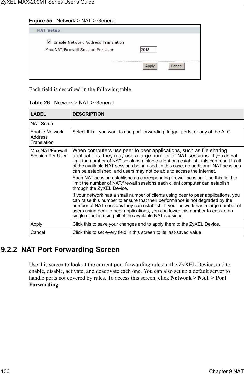 ZyXEL MAX-200M1 Series User’s Guide100 Chapter 9 NATFigure 55   Network &gt; NAT &gt; GeneralEach field is described in the following table.9.2.2  NAT Port Forwarding ScreenUse this screen to look at the current port-forwarding rules in the ZyXEL Device, and to enable, disable, activate, and deactivate each one. You can also set up a default server to handle ports not covered by rules. To access this screen, click Network &gt; NAT &gt; Port Forwarding.Table 26   Network &gt; NAT &gt; GeneralLABEL DESCRIPTIONNAT SetupEnable Network Address TranslationSelect this if you want to use port forwarding, trigger ports, or any of the ALG.Max NAT/Firewall Session Per UserWhen computers use peer to peer applications, such as file sharing applications, they may use a large number of NAT sessions. If you do not limit the number of NAT sessions a single client can establish, this can result in all of the available NAT sessions being used. In this case, no additional NAT sessions can be established, and users may not be able to access the Internet.  Each NAT session establishes a corresponding firewall session. Use this field to limit the number of NAT/firewall sessions each client computer can establish through the ZyXEL Device. If your network has a small number of clients using peer to peer applications, you can raise this number to ensure that their performance is not degraded by the number of NAT sessions they can establish. If your network has a large number of users using peer to peer applications, you can lower this number to ensure no single client is using all of the available NAT sessions.  Apply Click this to save your changes and to apply them to the ZyXEL Device.Cancel Click this to set every field in this screen to its last-saved value.