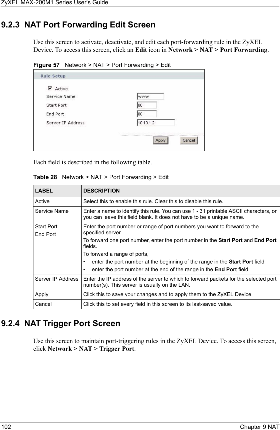 ZyXEL MAX-200M1 Series User’s Guide102 Chapter 9 NAT9.2.3  NAT Port Forwarding Edit ScreenUse this screen to activate, deactivate, and edit each port-forwarding rule in the ZyXEL Device. To access this screen, click an Edit icon in Network &gt; NAT &gt; Port Forwarding.Figure 57   Network &gt; NAT &gt; Port Forwarding &gt; EditEach field is described in the following table.9.2.4  NAT Trigger Port ScreenUse this screen to maintain port-triggering rules in the ZyXEL Device. To access this screen, click Network &gt; NAT &gt; Trigger Port.Table 28   Network &gt; NAT &gt; Port Forwarding &gt; EditLABEL DESCRIPTIONActive Select this to enable this rule. Clear this to disable this rule.Service Name Enter a name to identify this rule. You can use 1 - 31 printable ASCII characters, or you can leave this field blank. It does not have to be a unique name.Start PortEnd PortEnter the port number or range of port numbers you want to forward to the specified server.To forward one port number, enter the port number in the Start Port and End Port fields.To forward a range of ports,• enter the port number at the beginning of the range in the Start Port field• enter the port number at the end of the range in the End Port field.Server IP Address Enter the IP address of the server to which to forward packets for the selected port number(s). This server is usually on the LAN.Apply Click this to save your changes and to apply them to the ZyXEL Device.Cancel Click this to set every field in this screen to its last-saved value.
