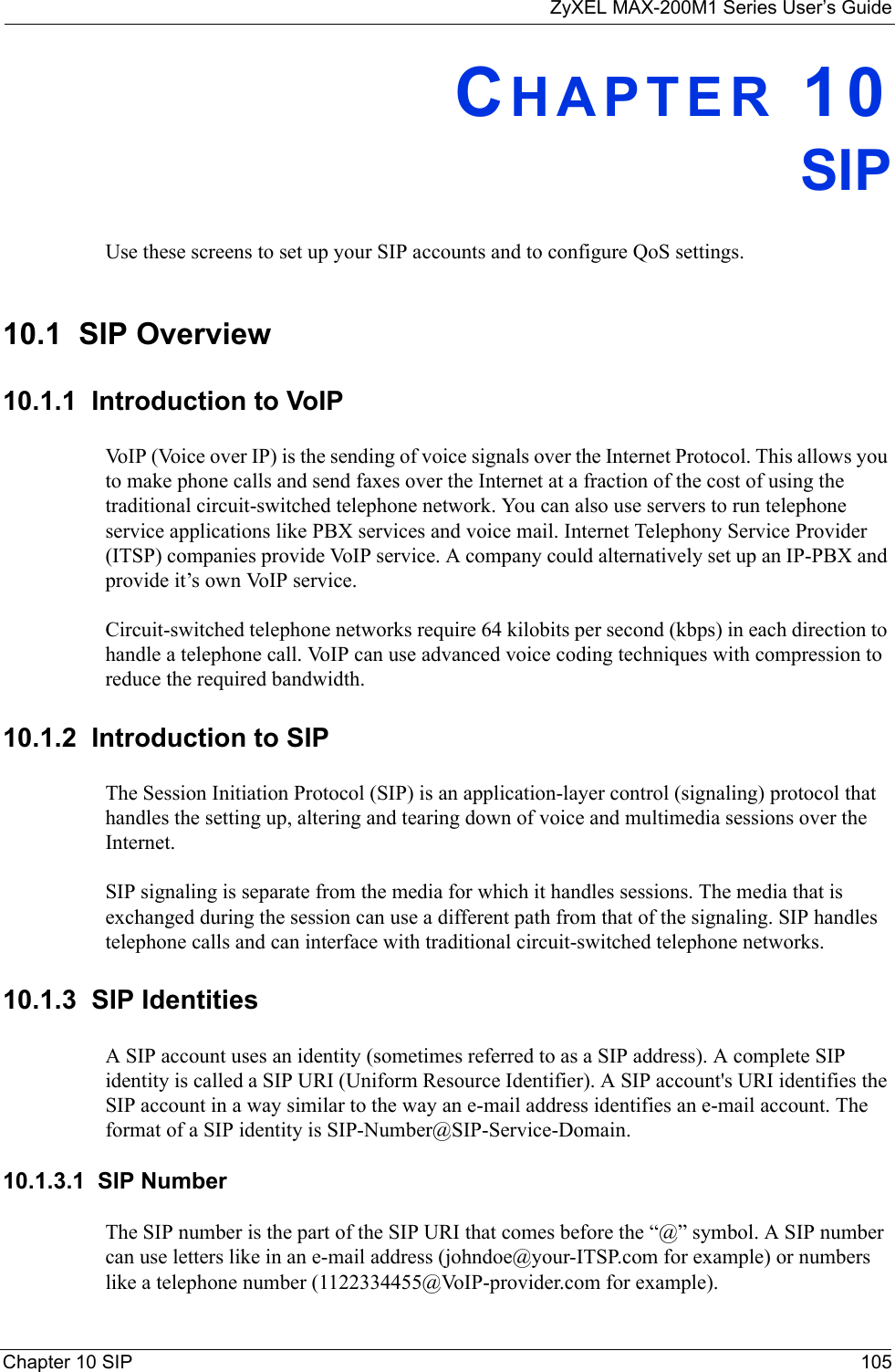 ZyXEL MAX-200M1 Series User’s GuideChapter 10 SIP 105CHAPTER 10SIPUse these screens to set up your SIP accounts and to configure QoS settings.10.1  SIP Overview10.1.1  Introduction to VoIPVoIP (Voice over IP) is the sending of voice signals over the Internet Protocol. This allows you to make phone calls and send faxes over the Internet at a fraction of the cost of using the traditional circuit-switched telephone network. You can also use servers to run telephone service applications like PBX services and voice mail. Internet Telephony Service Provider (ITSP) companies provide VoIP service. A company could alternatively set up an IP-PBX and provide it’s own VoIP service.Circuit-switched telephone networks require 64 kilobits per second (kbps) in each direction to handle a telephone call. VoIP can use advanced voice coding techniques with compression to reduce the required bandwidth. 10.1.2  Introduction to SIPThe Session Initiation Protocol (SIP) is an application-layer control (signaling) protocol that handles the setting up, altering and tearing down of voice and multimedia sessions over the Internet.SIP signaling is separate from the media for which it handles sessions. The media that is exchanged during the session can use a different path from that of the signaling. SIP handles telephone calls and can interface with traditional circuit-switched telephone networks.10.1.3  SIP IdentitiesA SIP account uses an identity (sometimes referred to as a SIP address). A complete SIP identity is called a SIP URI (Uniform Resource Identifier). A SIP account&apos;s URI identifies the SIP account in a way similar to the way an e-mail address identifies an e-mail account. The format of a SIP identity is SIP-Number@SIP-Service-Domain.10.1.3.1  SIP NumberThe SIP number is the part of the SIP URI that comes before the “@” symbol. A SIP number can use letters like in an e-mail address (johndoe@your-ITSP.com for example) or numbers like a telephone number (1122334455@VoIP-provider.com for example).