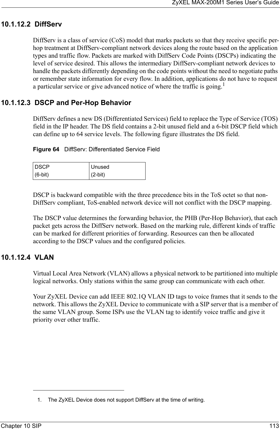 ZyXEL MAX-200M1 Series User’s GuideChapter 10 SIP 11310.1.12.2  DiffServDiffServ is a class of service (CoS) model that marks packets so that they receive specific per-hop treatment at DiffServ-compliant network devices along the route based on the application types and traffic flow. Packets are marked with DiffServ Code Points (DSCPs) indicating the level of service desired. This allows the intermediary DiffServ-compliant network devices to handle the packets differently depending on the code points without the need to negotiate paths or remember state information for every flow. In addition, applications do not have to request a particular service or give advanced notice of where the traffic is going.110.1.12.3  DSCP and Per-Hop Behavior DiffServ defines a new DS (Differentiated Services) field to replace the Type of Service (TOS) field in the IP header. The DS field contains a 2-bit unused field and a 6-bit DSCP field which can define up to 64 service levels. The following figure illustrates the DS field. Figure 64   DiffServ: Differentiated Service FieldDSCP is backward compatible with the three precedence bits in the ToS octet so that non-DiffServ compliant, ToS-enabled network device will not conflict with the DSCP mapping. The DSCP value determines the forwarding behavior, the PHB (Per-Hop Behavior), that each packet gets across the DiffServ network. Based on the marking rule, different kinds of traffic can be marked for different priorities of forwarding. Resources can then be allocated according to the DSCP values and the configured policies.10.1.12.4  VLANVirtual Local Area Network (VLAN) allows a physical network to be partitioned into multiple logical networks. Only stations within the same group can communicate with each other. Your ZyXEL Device can add IEEE 802.1Q VLAN ID tags to voice frames that it sends to the network. This allows the ZyXEL Device to communicate with a SIP server that is a member of the same VLAN group. Some ISPs use the VLAN tag to identify voice traffic and give it priority over other traffic.1. The ZyXEL Device does not support DiffServ at the time of writing.DSCP(6-bit)Unused(2-bit)