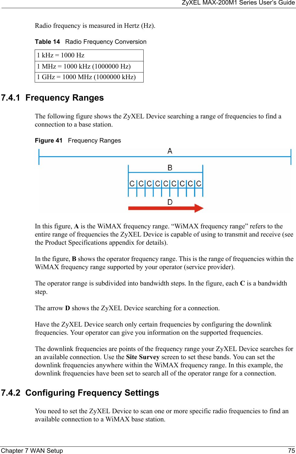 ZyXEL MAX-200M1 Series User’s GuideChapter 7 WAN Setup 75Radio frequency is measured in Hertz (Hz). 7.4.1  Frequency RangesThe following figure shows the ZyXEL Device searching a range of frequencies to find a connection to a base station.  Figure 41   Frequency RangesIn this figure, A is the WiMAX frequency range. “WiMAX frequency range” refers to the entire range of frequencies the ZyXEL Device is capable of using to transmit and receive (see the Product Specifications appendix for details). In the figure, B shows the operator frequency range. This is the range of frequencies within the WiMAX frequency range supported by your operator (service provider).The operator range is subdivided into bandwidth steps. In the figure, each C is a bandwidth step.The arrow D shows the ZyXEL Device searching for a connection.Have the ZyXEL Device search only certain frequencies by configuring the downlink frequencies. Your operator can give you information on the supported frequencies. The downlink frequencies are points of the frequency range your ZyXEL Device searches for an available connection. Use the Site Survey screen to set these bands. You can set the downlink frequencies anywhere within the WiMAX frequency range. In this example, the downlink frequencies have been set to search all of the operator range for a connection.7.4.2  Configuring Frequency SettingsYou need to set the ZyXEL Device to scan one or more specific radio frequencies to find an available connection to a WiMAX base station. Table 14   Radio Frequency Conversion1 kHz = 1000 Hz1 MHz = 1000 kHz (1000000 Hz)1 GHz = 1000 MHz (1000000 kHz)