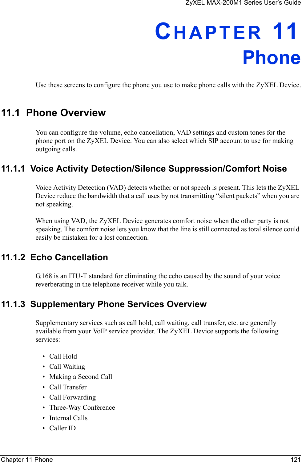 ZyXEL MAX-200M1 Series User’s GuideChapter 11 Phone 121CHAPTER 11PhoneUse these screens to configure the phone you use to make phone calls with the ZyXEL Device.11.1  Phone OverviewYou can configure the volume, echo cancellation, VAD settings and custom tones for the phone port on the ZyXEL Device. You can also select which SIP account to use for making outgoing calls.11.1.1  Voice Activity Detection/Silence Suppression/Comfort NoiseVoice Activity Detection (VAD) detects whether or not speech is present. This lets the ZyXEL Device reduce the bandwidth that a call uses by not transmitting “silent packets” when you are not speaking.When using VAD, the ZyXEL Device generates comfort noise when the other party is not speaking. The comfort noise lets you know that the line is still connected as total silence could easily be mistaken for a lost connection.11.1.2  Echo Cancellation G.168 is an ITU-T standard for eliminating the echo caused by the sound of your voice reverberating in the telephone receiver while you talk.11.1.3  Supplementary Phone Services OverviewSupplementary services such as call hold, call waiting, call transfer, etc. are generally available from your VoIP service provider. The ZyXEL Device supports the following services:• Call Hold• Call Waiting• Making a Second Call• Call Transfer• Call Forwarding• Three-Way Conference• Internal Calls• Caller ID
