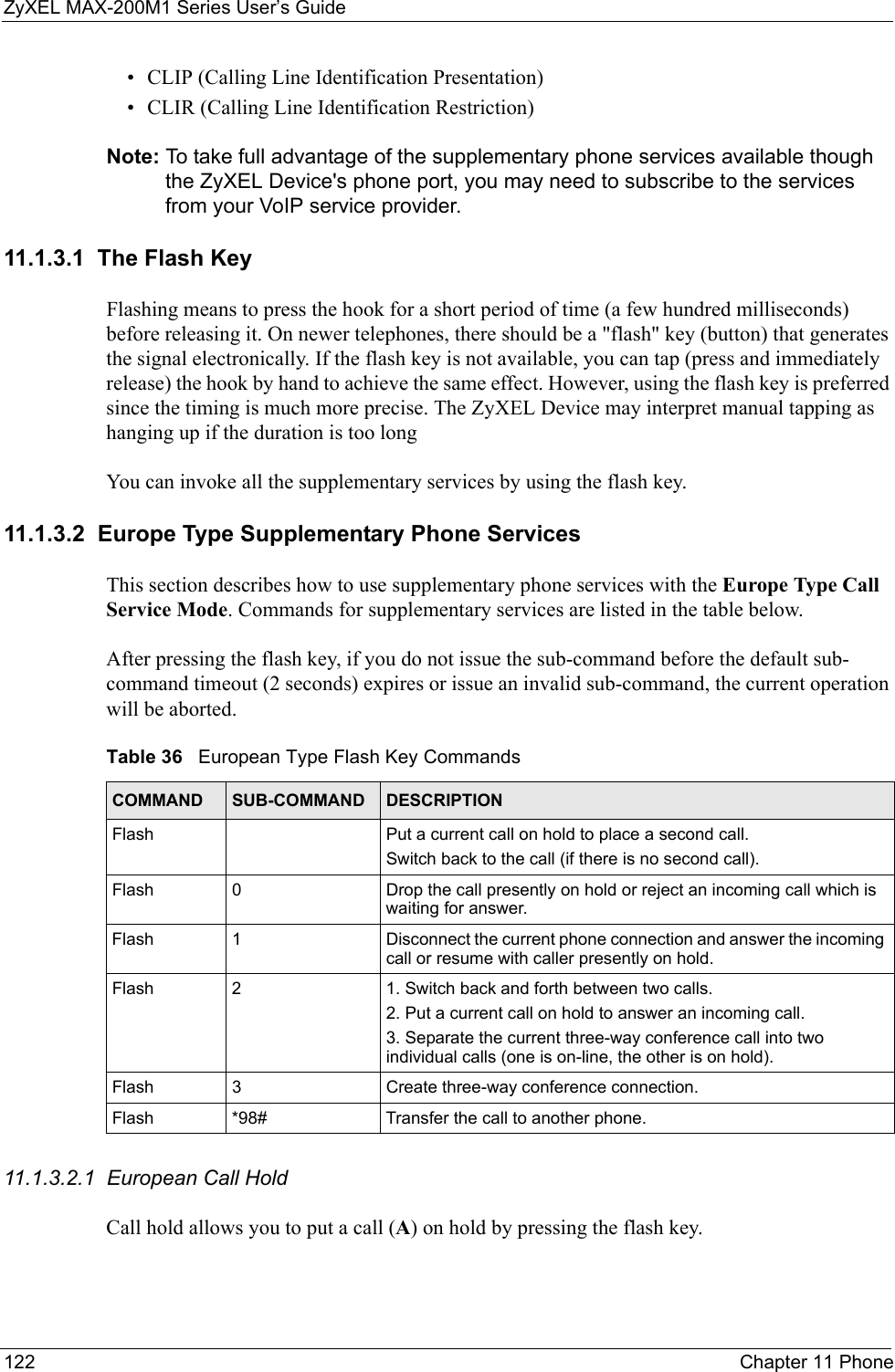 ZyXEL MAX-200M1 Series User’s Guide122 Chapter 11 Phone• CLIP (Calling Line Identification Presentation)• CLIR (Calling Line Identification Restriction)Note: To take full advantage of the supplementary phone services available though the ZyXEL Device&apos;s phone port, you may need to subscribe to the services from your VoIP service provider.11.1.3.1  The Flash KeyFlashing means to press the hook for a short period of time (a few hundred milliseconds) before releasing it. On newer telephones, there should be a &quot;flash&quot; key (button) that generates the signal electronically. If the flash key is not available, you can tap (press and immediately release) the hook by hand to achieve the same effect. However, using the flash key is preferred since the timing is much more precise. The ZyXEL Device may interpret manual tapping as hanging up if the duration is too longYou can invoke all the supplementary services by using the flash key. 11.1.3.2  Europe Type Supplementary Phone ServicesThis section describes how to use supplementary phone services with the Europe Type Call Service Mode. Commands for supplementary services are listed in the table below.After pressing the flash key, if you do not issue the sub-command before the default sub-command timeout (2 seconds) expires or issue an invalid sub-command, the current operation will be aborted.11.1.3.2.1  European Call HoldCall hold allows you to put a call (A) on hold by pressing the flash key. Table 36   European Type Flash Key CommandsCOMMAND SUB-COMMAND DESCRIPTIONFlash  Put a current call on hold to place a second call.Switch back to the call (if there is no second call).Flash 0 Drop the call presently on hold or reject an incoming call which is waiting for answer.Flash 1 Disconnect the current phone connection and answer the incoming call or resume with caller presently on hold.Flash 2 1. Switch back and forth between two calls.2. Put a current call on hold to answer an incoming call.3. Separate the current three-way conference call into two individual calls (one is on-line, the other is on hold).Flash 3 Create three-way conference connection.Flash  *98# Transfer the call to another phone.