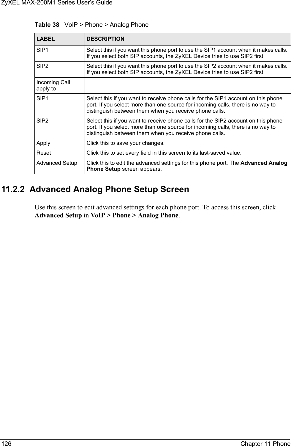 ZyXEL MAX-200M1 Series User’s Guide126 Chapter 11 Phone11.2.2  Advanced Analog Phone Setup ScreenUse this screen to edit advanced settings for each phone port. To access this screen, click Advanced Setup in VoIP &gt; Phone &gt; Analog Phone.SIP1 Select this if you want this phone port to use the SIP1 account when it makes calls. If you select both SIP accounts, the ZyXEL Device tries to use SIP2 first.SIP2 Select this if you want this phone port to use the SIP2 account when it makes calls. If you select both SIP accounts, the ZyXEL Device tries to use SIP2 first.Incoming Call apply toSIP1 Select this if you want to receive phone calls for the SIP1 account on this phone port. If you select more than one source for incoming calls, there is no way to distinguish between them when you receive phone calls.SIP2 Select this if you want to receive phone calls for the SIP2 account on this phone port. If you select more than one source for incoming calls, there is no way to distinguish between them when you receive phone calls.Apply Click this to save your changes.Reset Click this to set every field in this screen to its last-saved value.Advanced Setup Click this to edit the advanced settings for this phone port. The Advanced Analog Phone Setup screen appears.Table 38   VoIP &gt; Phone &gt; Analog PhoneLABEL DESCRIPTION