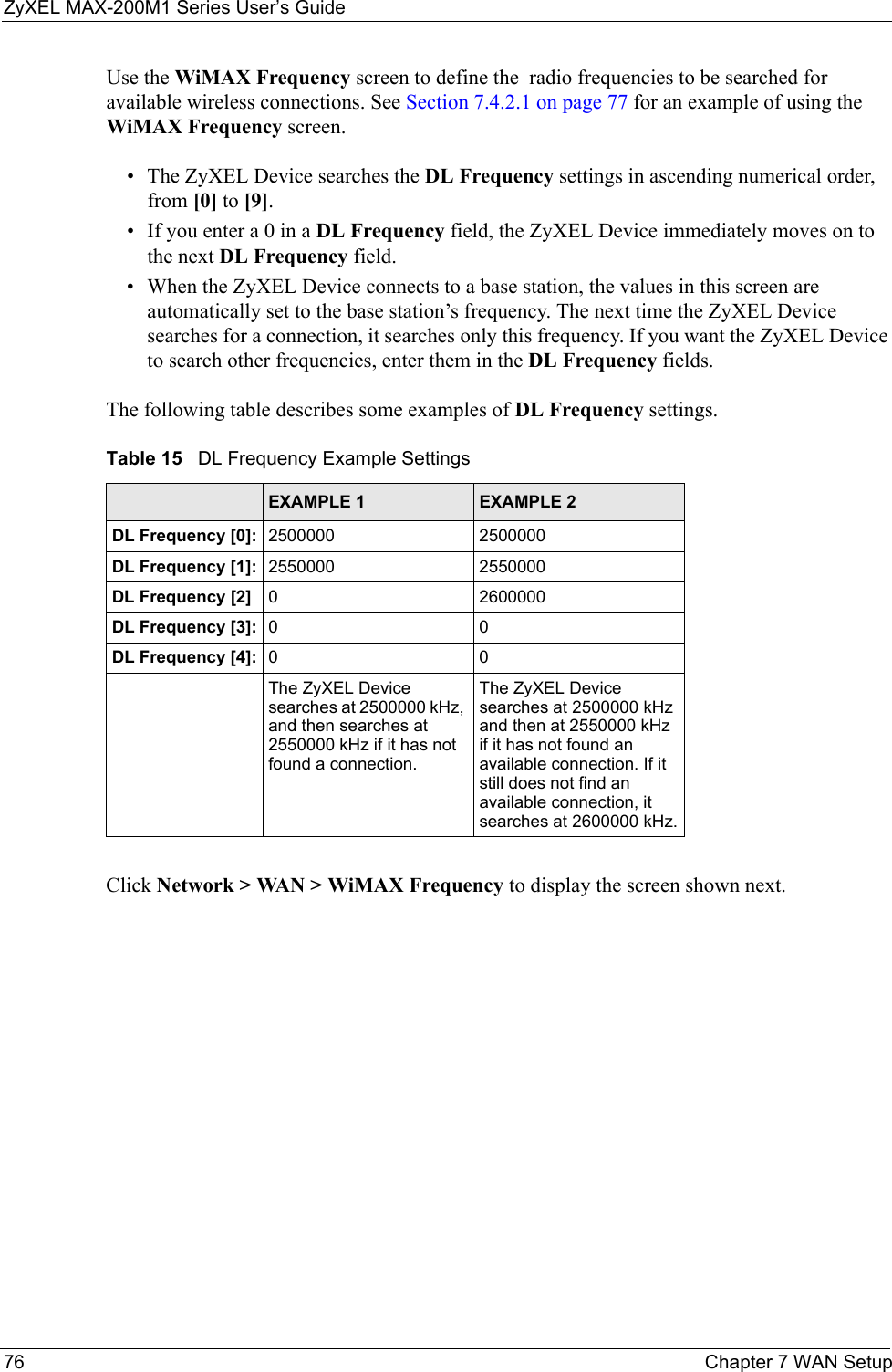 ZyXEL MAX-200M1 Series User’s Guide76 Chapter 7 WAN SetupUse the WiMAX Frequency screen to define the  radio frequencies to be searched for available wireless connections. See Section 7.4.2.1 on page 77 for an example of using the WiMAX Frequency screen.• The ZyXEL Device searches the DL Frequency settings in ascending numerical order, from [0] to [9].• If you enter a 0 in a DL Frequency field, the ZyXEL Device immediately moves on to the next DL Frequency field.• When the ZyXEL Device connects to a base station, the values in this screen are automatically set to the base station’s frequency. The next time the ZyXEL Device searches for a connection, it searches only this frequency. If you want the ZyXEL Device to search other frequencies, enter them in the DL Frequency fields.The following table describes some examples of DL Frequency settings.Click Network &gt; WAN &gt; WiMAX Frequency to display the screen shown next.Table 15   DL Frequency Example SettingsEXAMPLE 1 EXAMPLE 2DL Frequency [0]: 2500000 2500000DL Frequency [1]: 2550000 2550000DL Frequency [2] 0 2600000DL Frequency [3]: 00DL Frequency [4]: 00The ZyXEL Device searches at 2500000 kHz, and then searches at 2550000 kHz if it has not found a connection.The ZyXEL Device searches at 2500000 kHz and then at 2550000 kHz if it has not found an available connection. If it still does not find an available connection, it searches at 2600000 kHz.
