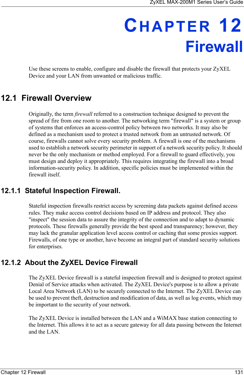 ZyXEL MAX-200M1 Series User’s GuideChapter 12 Firewall 131CHAPTER 12FirewallUse these screens to enable, configure and disable the firewall that protects your ZyXEL Device and your LAN from unwanted or malicious traffic.12.1  Firewall OverviewOriginally, the term firewall referred to a construction technique designed to prevent the spread of fire from one room to another. The networking term &quot;firewall&quot; is a system or group of systems that enforces an access-control policy between two networks. It may also be defined as a mechanism used to protect a trusted network from an untrusted network. Of course, firewalls cannot solve every security problem. A firewall is one of the mechanisms used to establish a network security perimeter in support of a network security policy. It should never be the only mechanism or method employed. For a firewall to guard effectively, you must design and deploy it appropriately. This requires integrating the firewall into a broad information-security policy. In addition, specific policies must be implemented within the firewall itself.12.1.1  Stateful Inspection Firewall. Stateful inspection firewalls restrict access by screening data packets against defined access rules. They make access control decisions based on IP address and protocol. They also &quot;inspect&quot; the session data to assure the integrity of the connection and to adapt to dynamic protocols. These firewalls generally provide the best speed and transparency; however, they may lack the granular application level access control or caching that some proxies support. Firewalls, of one type or another, have become an integral part of standard security solutions for enterprises.12.1.2  About the ZyXEL Device FirewallThe ZyXEL Device firewall is a stateful inspection firewall and is designed to protect against Denial of Service attacks when activated. The ZyXEL Device&apos;s purpose is to allow a private Local Area Network (LAN) to be securely connected to the Internet. The ZyXEL Device can be used to prevent theft, destruction and modification of data, as well as log events, which may be important to the security of your network. The ZyXEL Device is installed between the LAN and a WiMAX base station connecting to the Internet. This allows it to act as a secure gateway for all data passing between the Internet and the LAN.