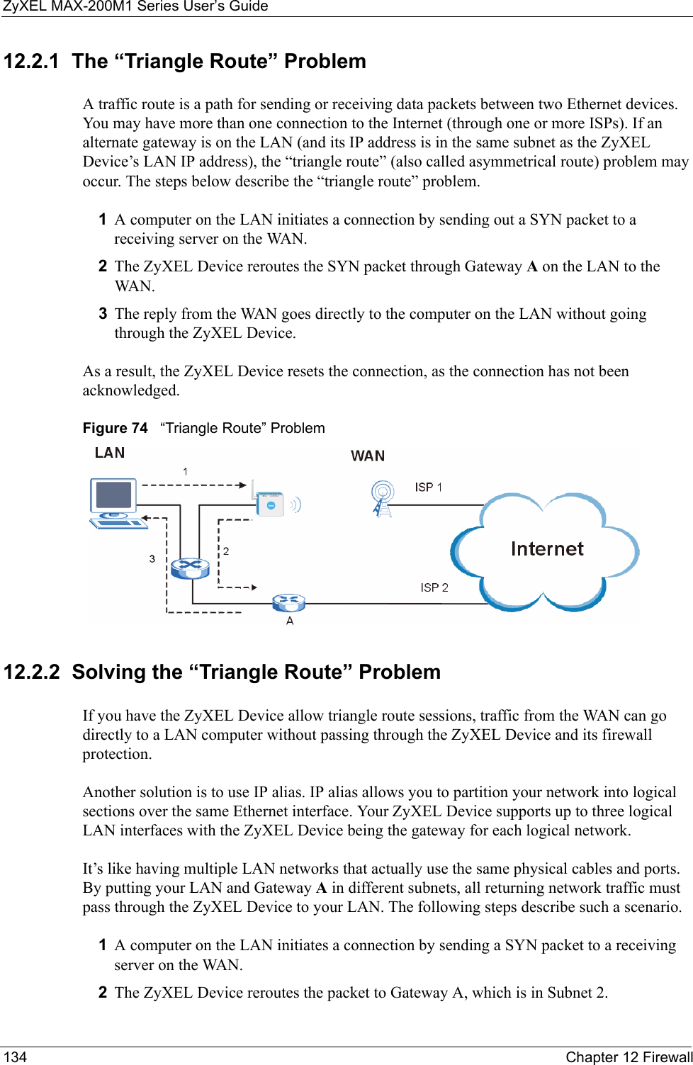 ZyXEL MAX-200M1 Series User’s Guide134 Chapter 12 Firewall12.2.1  The “Triangle Route” ProblemA traffic route is a path for sending or receiving data packets between two Ethernet devices. You may have more than one connection to the Internet (through one or more ISPs). If an alternate gateway is on the LAN (and its IP address is in the same subnet as the ZyXEL Device’s LAN IP address), the “triangle route” (also called asymmetrical route) problem may occur. The steps below describe the “triangle route” problem. 1A computer on the LAN initiates a connection by sending out a SYN packet to a receiving server on the WAN.2The ZyXEL Device reroutes the SYN packet through Gateway A on the LAN to the WA N. 3The reply from the WAN goes directly to the computer on the LAN without going through the ZyXEL Device. As a result, the ZyXEL Device resets the connection, as the connection has not been acknowledged.Figure 74   “Triangle Route” Problem12.2.2  Solving the “Triangle Route” ProblemIf you have the ZyXEL Device allow triangle route sessions, traffic from the WAN can go directly to a LAN computer without passing through the ZyXEL Device and its firewall protection. Another solution is to use IP alias. IP alias allows you to partition your network into logical sections over the same Ethernet interface. Your ZyXEL Device supports up to three logical LAN interfaces with the ZyXEL Device being the gateway for each logical network. It’s like having multiple LAN networks that actually use the same physical cables and ports. By putting your LAN and Gateway A in different subnets, all returning network traffic must pass through the ZyXEL Device to your LAN. The following steps describe such a scenario.1A computer on the LAN initiates a connection by sending a SYN packet to a receiving server on the WAN. 2The ZyXEL Device reroutes the packet to Gateway A, which is in Subnet 2. 