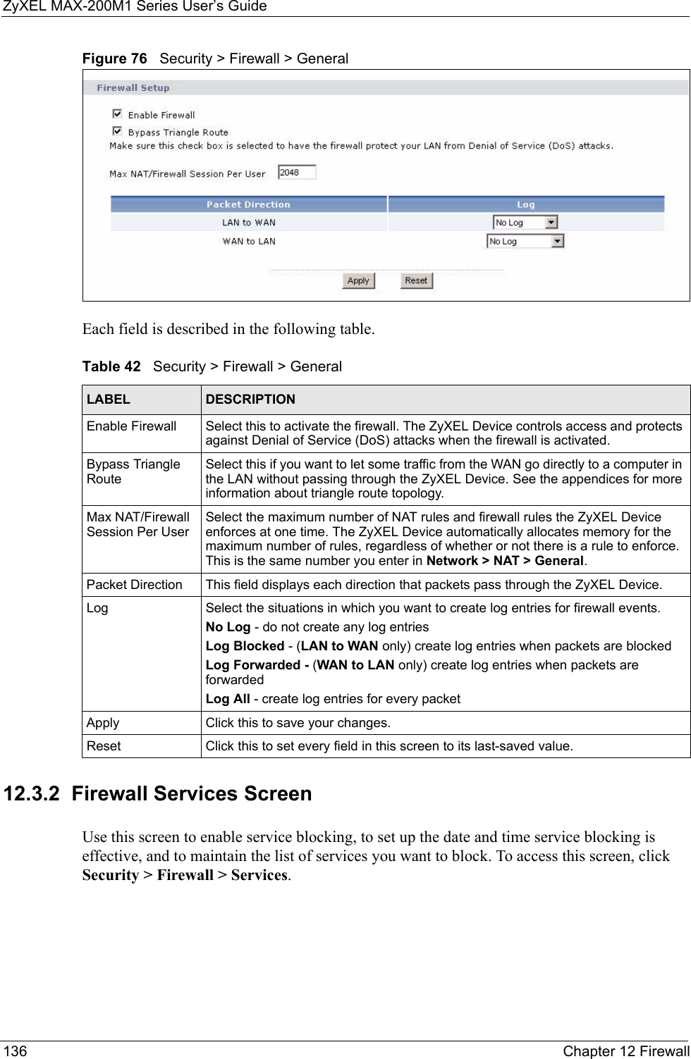 ZyXEL MAX-200M1 Series User’s Guide136 Chapter 12 FirewallFigure 76   Security &gt; Firewall &gt; GeneralEach field is described in the following table.12.3.2  Firewall Services ScreenUse this screen to enable service blocking, to set up the date and time service blocking is effective, and to maintain the list of services you want to block. To access this screen, click Security &gt; Firewall &gt; Services.Table 42   Security &gt; Firewall &gt; GeneralLABEL DESCRIPTIONEnable Firewall Select this to activate the firewall. The ZyXEL Device controls access and protects against Denial of Service (DoS) attacks when the firewall is activated.Bypass Triangle RouteSelect this if you want to let some traffic from the WAN go directly to a computer in the LAN without passing through the ZyXEL Device. See the appendices for more information about triangle route topology.Max NAT/Firewall Session Per UserSelect the maximum number of NAT rules and firewall rules the ZyXEL Device enforces at one time. The ZyXEL Device automatically allocates memory for the maximum number of rules, regardless of whether or not there is a rule to enforce. This is the same number you enter in Network &gt; NAT &gt; General.Packet Direction This field displays each direction that packets pass through the ZyXEL Device.Log Select the situations in which you want to create log entries for firewall events.No Log - do not create any log entriesLog Blocked - (LAN to WAN only) create log entries when packets are blockedLog Forwarded - (WAN to LAN only) create log entries when packets are forwardedLog All - create log entries for every packetApply Click this to save your changes.Reset Click this to set every field in this screen to its last-saved value.