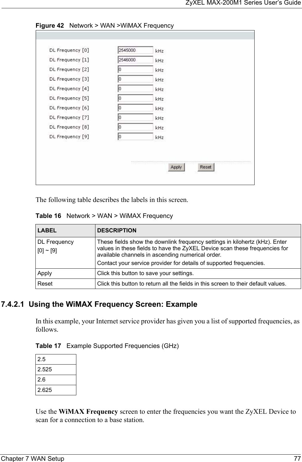 ZyXEL MAX-200M1 Series User’s GuideChapter 7 WAN Setup 77Figure 42   Network &gt; WAN &gt;WiMAX FrequencyThe following table describes the labels in this screen.7.4.2.1  Using the WiMAX Frequency Screen: ExampleIn this example, your Internet service provider has given you a list of supported frequencies, as follows.  Use the WiMAX Frequency screen to enter the frequencies you want the ZyXEL Device to scan for a connection to a base station. Table 16   Network &gt; WAN &gt; WiMAX FrequencyLABEL DESCRIPTIONDL Frequency [0] ~ [9]These fields show the downlink frequency settings in kilohertz (kHz). Enter values in these fields to have the ZyXEL Device scan these frequencies for available channels in ascending numerical order.  Contact your service provider for details of supported frequencies.Apply Click this button to save your settings.Reset Click this button to return all the fields in this screen to their default values.Table 17   Example Supported Frequencies (GHz)2.5 2.5252.62.625