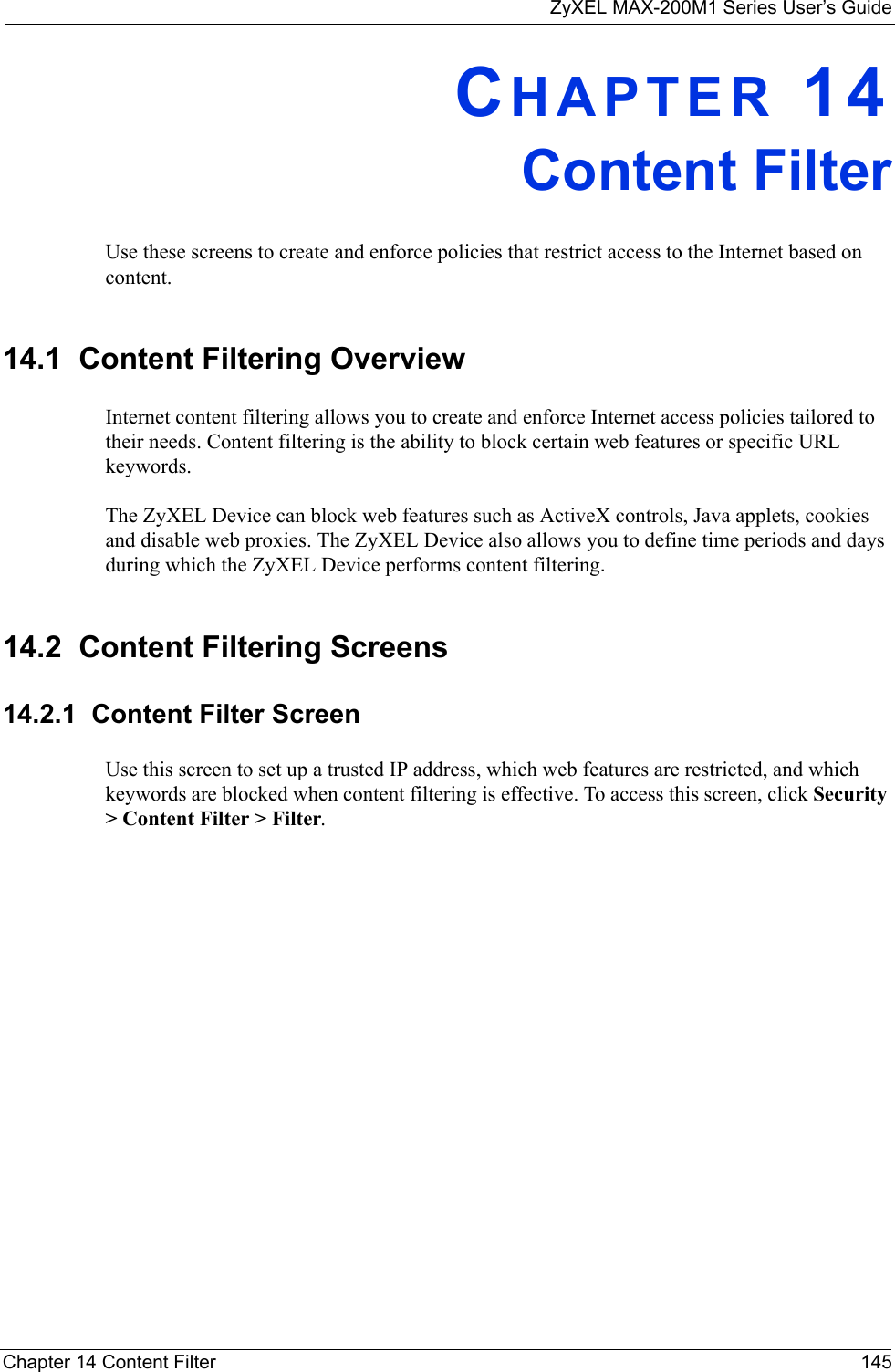 ZyXEL MAX-200M1 Series User’s GuideChapter 14 Content Filter 145CHAPTER 14Content FilterUse these screens to create and enforce policies that restrict access to the Internet based on content.14.1  Content Filtering OverviewInternet content filtering allows you to create and enforce Internet access policies tailored to their needs. Content filtering is the ability to block certain web features or specific URL keywords.The ZyXEL Device can block web features such as ActiveX controls, Java applets, cookies and disable web proxies. The ZyXEL Device also allows you to define time periods and days during which the ZyXEL Device performs content filtering.14.2  Content Filtering Screens14.2.1  Content Filter ScreenUse this screen to set up a trusted IP address, which web features are restricted, and which keywords are blocked when content filtering is effective. To access this screen, click Security &gt; Content Filter &gt; Filter.