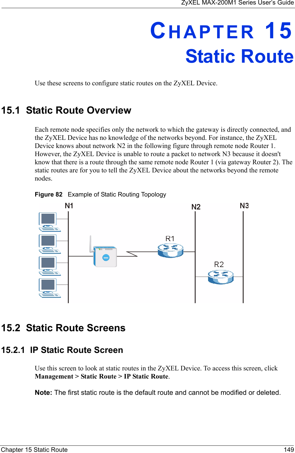 ZyXEL MAX-200M1 Series User’s GuideChapter 15 Static Route 149CHAPTER 15Static RouteUse these screens to configure static routes on the ZyXEL Device.15.1  Static Route OverviewEach remote node specifies only the network to which the gateway is directly connected, and the ZyXEL Device has no knowledge of the networks beyond. For instance, the ZyXEL Device knows about network N2 in the following figure through remote node Router 1. However, the ZyXEL Device is unable to route a packet to network N3 because it doesn&apos;t know that there is a route through the same remote node Router 1 (via gateway Router 2). The static routes are for you to tell the ZyXEL Device about the networks beyond the remote nodes.Figure 82   Example of Static Routing Topology15.2  Static Route Screens15.2.1  IP Static Route ScreenUse this screen to look at static routes in the ZyXEL Device. To access this screen, click Management &gt; Static Route &gt; IP Static Route.Note: The first static route is the default route and cannot be modified or deleted.