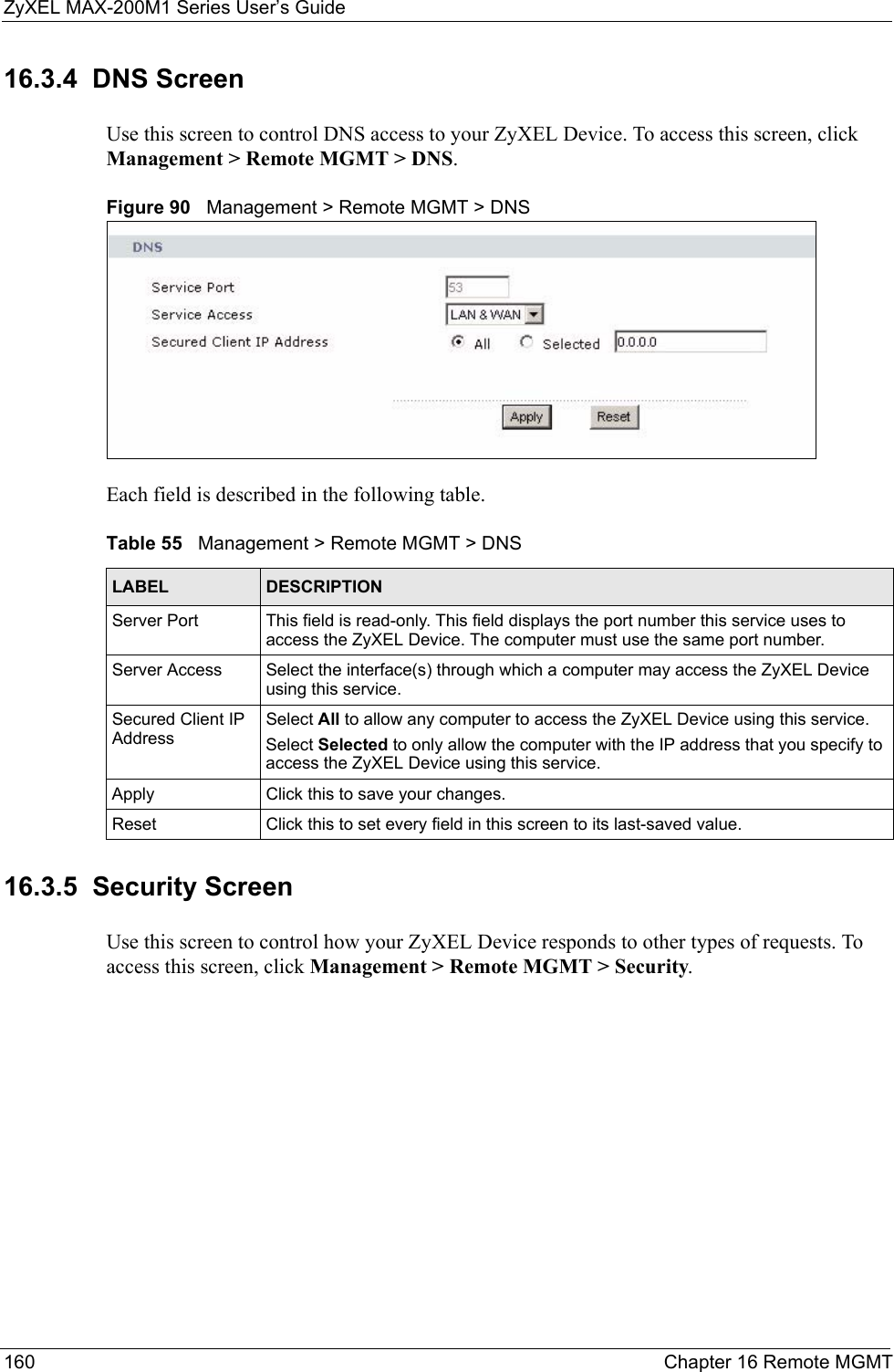 ZyXEL MAX-200M1 Series User’s Guide160 Chapter 16 Remote MGMT16.3.4  DNS ScreenUse this screen to control DNS access to your ZyXEL Device. To access this screen, click Management &gt; Remote MGMT &gt; DNS.Figure 90   Management &gt; Remote MGMT &gt; DNSEach field is described in the following table.16.3.5  Security ScreenUse this screen to control how your ZyXEL Device responds to other types of requests. To access this screen, click Management &gt; Remote MGMT &gt; Security.Table 55   Management &gt; Remote MGMT &gt; DNSLABEL DESCRIPTIONServer Port This field is read-only. This field displays the port number this service uses to access the ZyXEL Device. The computer must use the same port number.Server Access Select the interface(s) through which a computer may access the ZyXEL Device using this service.Secured Client IP AddressSelect All to allow any computer to access the ZyXEL Device using this service.Select Selected to only allow the computer with the IP address that you specify to access the ZyXEL Device using this service.Apply Click this to save your changes.Reset Click this to set every field in this screen to its last-saved value.