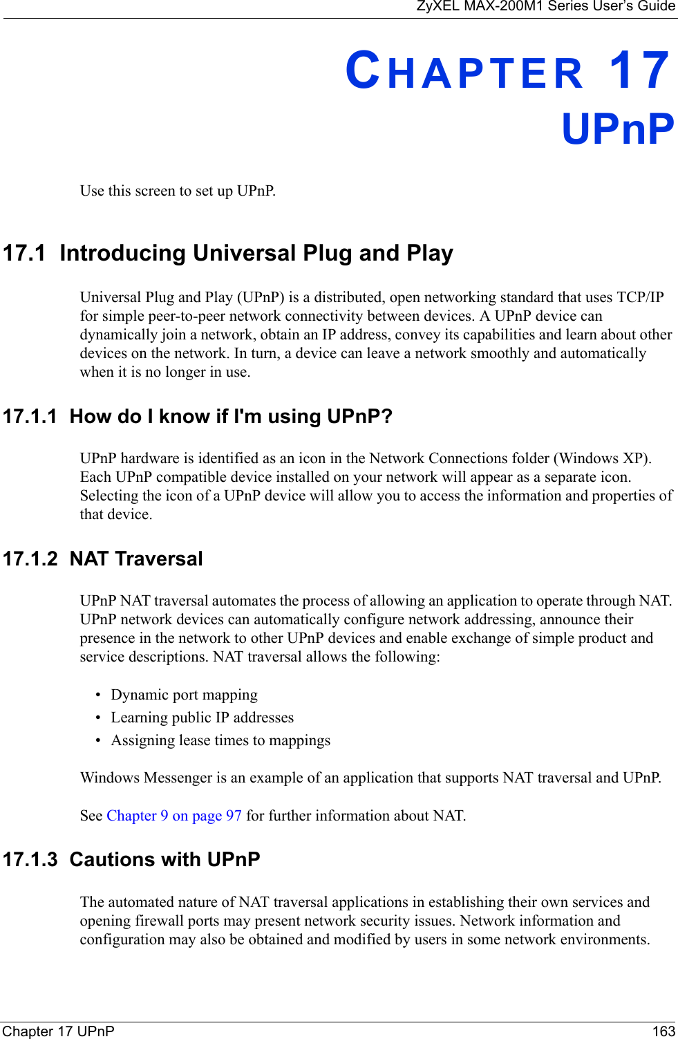 ZyXEL MAX-200M1 Series User’s GuideChapter 17 UPnP 163CHAPTER 17UPnPUse this screen to set up UPnP.17.1  Introducing Universal Plug and PlayUniversal Plug and Play (UPnP) is a distributed, open networking standard that uses TCP/IP for simple peer-to-peer network connectivity between devices. A UPnP device can dynamically join a network, obtain an IP address, convey its capabilities and learn about other devices on the network. In turn, a device can leave a network smoothly and automatically when it is no longer in use.17.1.1  How do I know if I&apos;m using UPnP? UPnP hardware is identified as an icon in the Network Connections folder (Windows XP). Each UPnP compatible device installed on your network will appear as a separate icon. Selecting the icon of a UPnP device will allow you to access the information and properties of that device. 17.1.2  NAT TraversalUPnP NAT traversal automates the process of allowing an application to operate through NAT. UPnP network devices can automatically configure network addressing, announce their presence in the network to other UPnP devices and enable exchange of simple product and service descriptions. NAT traversal allows the following:• Dynamic port mapping• Learning public IP addresses• Assigning lease times to mappingsWindows Messenger is an example of an application that supports NAT traversal and UPnP. See Chapter 9 on page 97 for further information about NAT.17.1.3  Cautions with UPnPThe automated nature of NAT traversal applications in establishing their own services and opening firewall ports may present network security issues. Network information and configuration may also be obtained and modified by users in some network environments. 