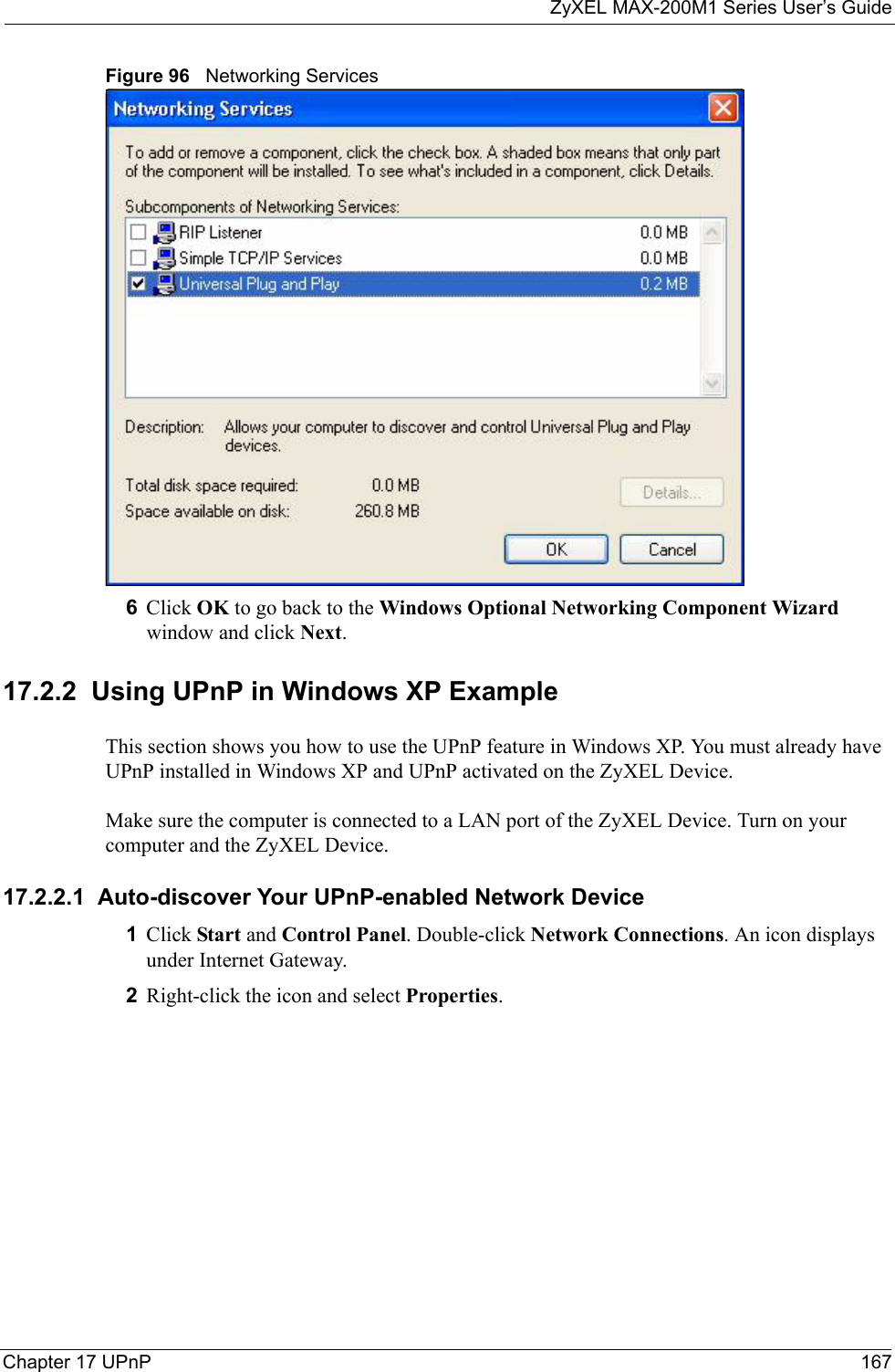 ZyXEL MAX-200M1 Series User’s GuideChapter 17 UPnP 167Figure 96   Networking Services6Click OK to go back to the Windows Optional Networking Component Wizard window and click Next. 17.2.2  Using UPnP in Windows XP ExampleThis section shows you how to use the UPnP feature in Windows XP. You must already have UPnP installed in Windows XP and UPnP activated on the ZyXEL Device.Make sure the computer is connected to a LAN port of the ZyXEL Device. Turn on your computer and the ZyXEL Device. 17.2.2.1  Auto-discover Your UPnP-enabled Network Device1Click Start and Control Panel. Double-click Network Connections. An icon displays under Internet Gateway.2Right-click the icon and select Properties. 