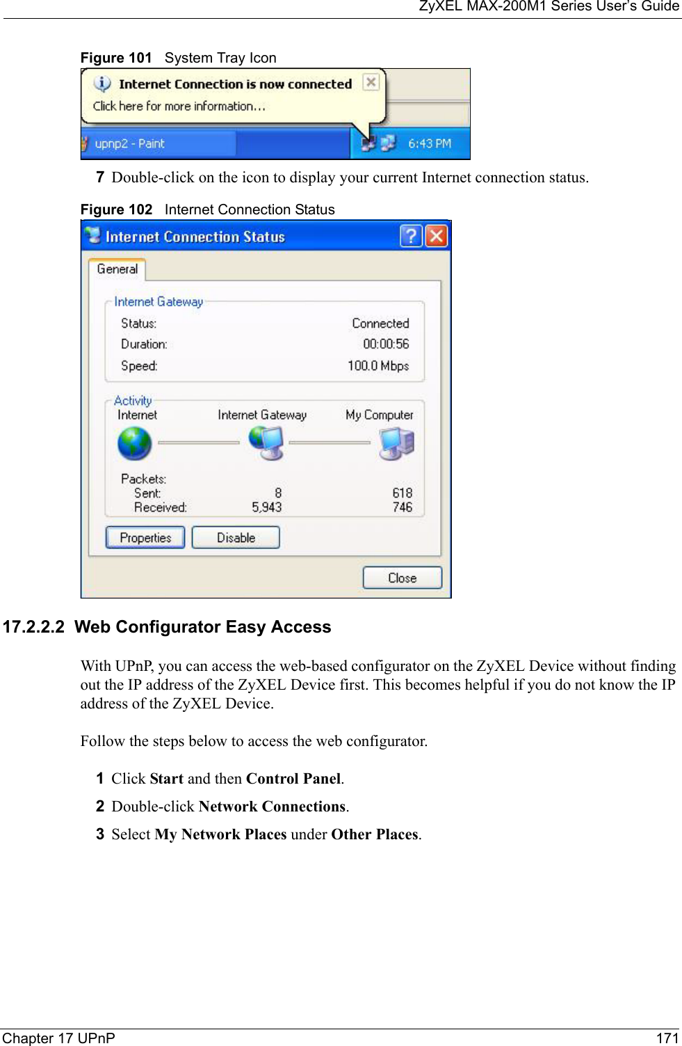 ZyXEL MAX-200M1 Series User’s GuideChapter 17 UPnP 171Figure 101   System Tray Icon7Double-click on the icon to display your current Internet connection status.Figure 102   Internet Connection Status17.2.2.2  Web Configurator Easy AccessWith UPnP, you can access the web-based configurator on the ZyXEL Device without finding out the IP address of the ZyXEL Device first. This becomes helpful if you do not know the IP address of the ZyXEL Device.Follow the steps below to access the web configurator.1Click Start and then Control Panel. 2Double-click Network Connections. 3Select My Network Places under Other Places. 