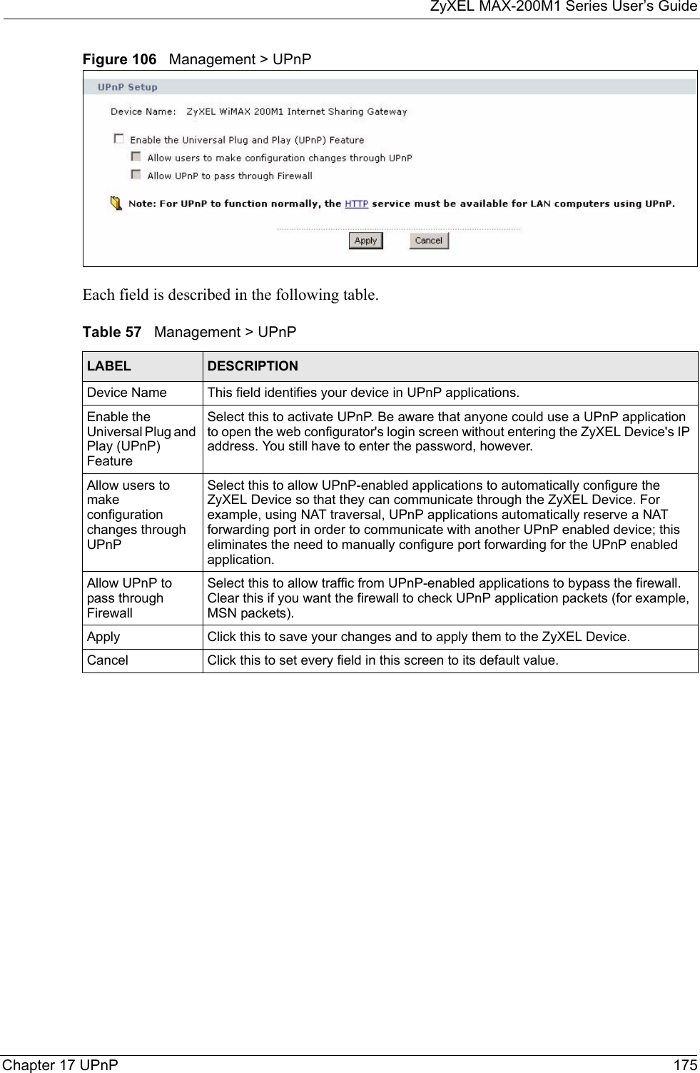 ZyXEL MAX-200M1 Series User’s GuideChapter 17 UPnP 175Figure 106   Management &gt; UPnPEach field is described in the following table.Table 57   Management &gt; UPnPLABEL DESCRIPTIONDevice Name This field identifies your device in UPnP applications.Enable the Universal Plug and Play (UPnP) Feature Select this to activate UPnP. Be aware that anyone could use a UPnP application to open the web configurator&apos;s login screen without entering the ZyXEL Device&apos;s IP address. You still have to enter the password, however.Allow users to make configuration changes through UPnPSelect this to allow UPnP-enabled applications to automatically configure the ZyXEL Device so that they can communicate through the ZyXEL Device. For example, using NAT traversal, UPnP applications automatically reserve a NAT forwarding port in order to communicate with another UPnP enabled device; this eliminates the need to manually configure port forwarding for the UPnP enabled application. Allow UPnP to pass through FirewallSelect this to allow traffic from UPnP-enabled applications to bypass the firewall. Clear this if you want the firewall to check UPnP application packets (for example, MSN packets).Apply Click this to save your changes and to apply them to the ZyXEL Device.Cancel Click this to set every field in this screen to its default value.