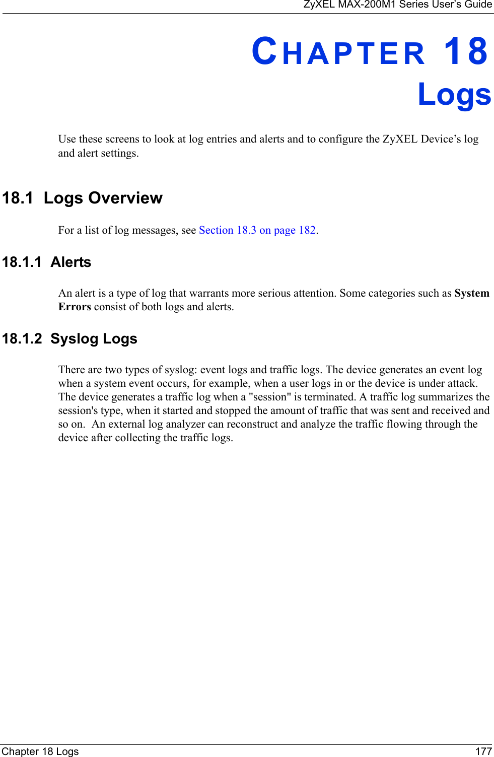 ZyXEL MAX-200M1 Series User’s GuideChapter 18 Logs 177CHAPTER 18LogsUse these screens to look at log entries and alerts and to configure the ZyXEL Device’s log and alert settings.18.1  Logs OverviewFor a list of log messages, see Section 18.3 on page 182.18.1.1  AlertsAn alert is a type of log that warrants more serious attention. Some categories such as System Errors consist of both logs and alerts.18.1.2  Syslog LogsThere are two types of syslog: event logs and traffic logs. The device generates an event log when a system event occurs, for example, when a user logs in or the device is under attack. The device generates a traffic log when a &quot;session&quot; is terminated. A traffic log summarizes the session&apos;s type, when it started and stopped the amount of traffic that was sent and received and so on.  An external log analyzer can reconstruct and analyze the traffic flowing through the device after collecting the traffic logs. 