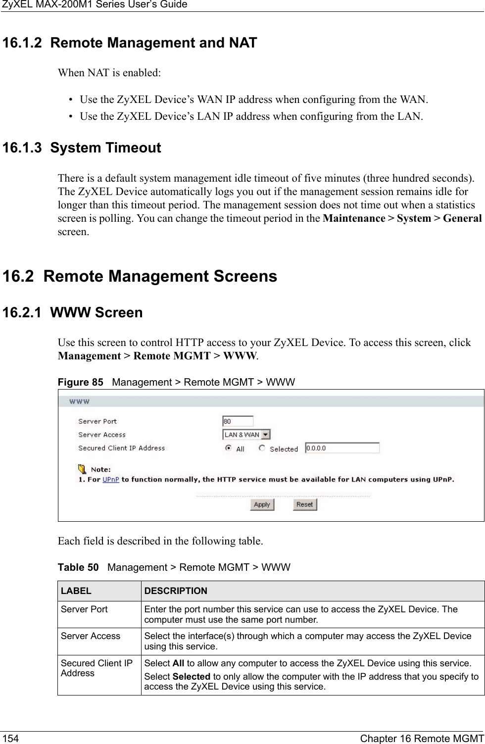 ZyXEL MAX-200M1 Series User’s Guide154 Chapter 16 Remote MGMT16.1.2  Remote Management and NATWhen NAT is enabled:• Use the ZyXEL Device’s WAN IP address when configuring from the WAN. • Use the ZyXEL Device’s LAN IP address when configuring from the LAN.16.1.3  System TimeoutThere is a default system management idle timeout of five minutes (three hundred seconds). The ZyXEL Device automatically logs you out if the management session remains idle for longer than this timeout period. The management session does not time out when a statistics screen is polling. You can change the timeout period in the Maintenance &gt; System &gt; General screen.16.2  Remote Management Screens16.2.1  WWW ScreenUse this screen to control HTTP access to your ZyXEL Device. To access this screen, click Management &gt; Remote MGMT &gt; WWW.Figure 85   Management &gt; Remote MGMT &gt; WWWEach field is described in the following table.Table 50   Management &gt; Remote MGMT &gt; WWWLABEL DESCRIPTIONServer Port Enter the port number this service can use to access the ZyXEL Device. The computer must use the same port number.Server Access Select the interface(s) through which a computer may access the ZyXEL Device using this service.Secured Client IP AddressSelect All to allow any computer to access the ZyXEL Device using this service.Select Selected to only allow the computer with the IP address that you specify to access the ZyXEL Device using this service.