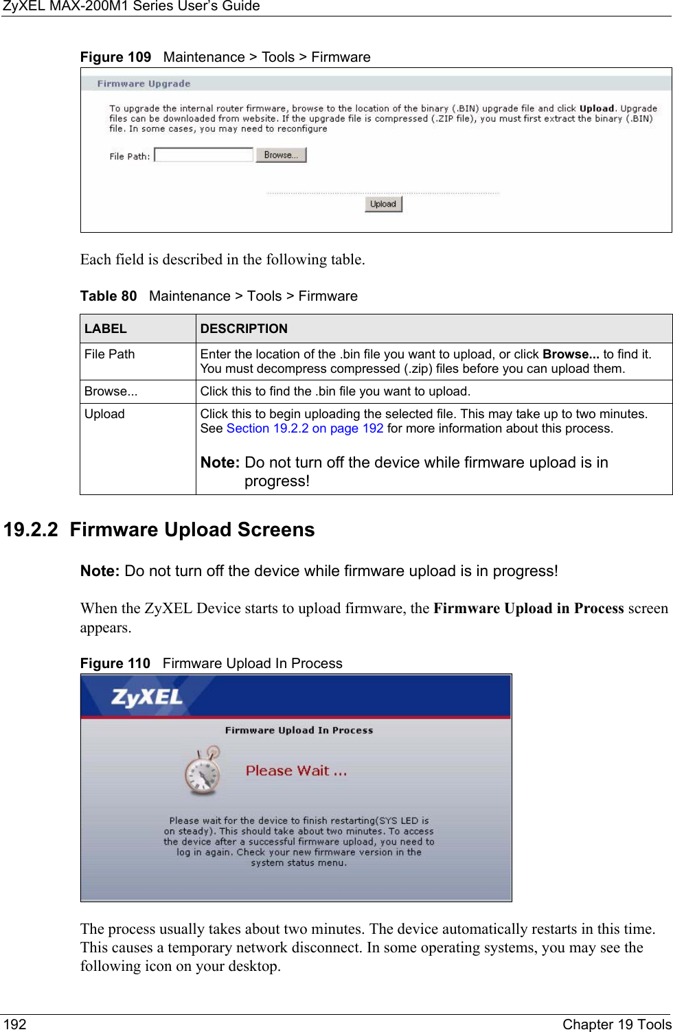 ZyXEL MAX-200M1 Series User’s Guide192 Chapter 19 ToolsFigure 109   Maintenance &gt; Tools &gt; FirmwareEach field is described in the following table.19.2.2  Firmware Upload ScreensNote: Do not turn off the device while firmware upload is in progress!When the ZyXEL Device starts to upload firmware, the Firmware Upload in Process screen appears.Figure 110   Firmware Upload In ProcessThe process usually takes about two minutes. The device automatically restarts in this time. This causes a temporary network disconnect. In some operating systems, you may see the following icon on your desktop.Table 80   Maintenance &gt; Tools &gt; FirmwareLABEL DESCRIPTIONFile Path  Enter the location of the .bin file you want to upload, or click Browse... to find it. You must decompress compressed (.zip) files before you can upload them.Browse...  Click this to find the .bin file you want to upload.Upload  Click this to begin uploading the selected file. This may take up to two minutes. See Section 19.2.2 on page 192 for more information about this process.Note: Do not turn off the device while firmware upload is in progress!