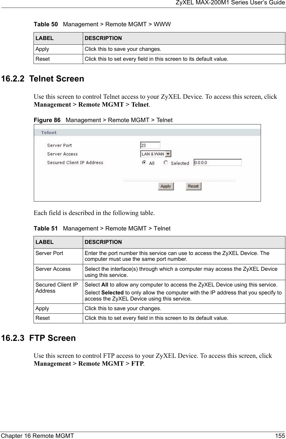 ZyXEL MAX-200M1 Series User’s GuideChapter 16 Remote MGMT 15516.2.2  Telnet ScreenUse this screen to control Telnet access to your ZyXEL Device. To access this screen, click Management &gt; Remote MGMT &gt; Telnet.Figure 86   Management &gt; Remote MGMT &gt; TelnetEach field is described in the following table.16.2.3  FTP ScreenUse this screen to control FTP access to your ZyXEL Device. To access this screen, click Management &gt; Remote MGMT &gt; FTP.Apply Click this to save your changes.Reset Click this to set every field in this screen to its default value.Table 50   Management &gt; Remote MGMT &gt; WWWLABEL DESCRIPTIONTable 51   Management &gt; Remote MGMT &gt; TelnetLABEL DESCRIPTIONServer Port Enter the port number this service can use to access the ZyXEL Device. The computer must use the same port number.Server Access Select the interface(s) through which a computer may access the ZyXEL Device using this service.Secured Client IP AddressSelect All to allow any computer to access the ZyXEL Device using this service.Select Selected to only allow the computer with the IP address that you specify to access the ZyXEL Device using this service.Apply Click this to save your changes.Reset Click this to set every field in this screen to its default value.