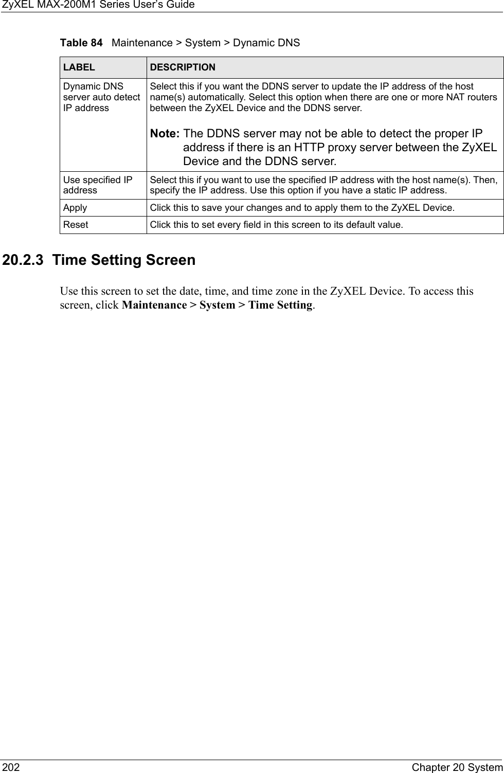 ZyXEL MAX-200M1 Series User’s Guide202 Chapter 20 System20.2.3  Time Setting ScreenUse this screen to set the date, time, and time zone in the ZyXEL Device. To access this screen, click Maintenance &gt; System &gt; Time Setting.Dynamic DNS server auto detect IP addressSelect this if you want the DDNS server to update the IP address of the host name(s) automatically. Select this option when there are one or more NAT routers between the ZyXEL Device and the DDNS server.Note: The DDNS server may not be able to detect the proper IP address if there is an HTTP proxy server between the ZyXEL Device and the DDNS server.Use specified IP addressSelect this if you want to use the specified IP address with the host name(s). Then, specify the IP address. Use this option if you have a static IP address.Apply Click this to save your changes and to apply them to the ZyXEL Device.Reset Click this to set every field in this screen to its default value.Table 84   Maintenance &gt; System &gt; Dynamic DNSLABEL DESCRIPTION