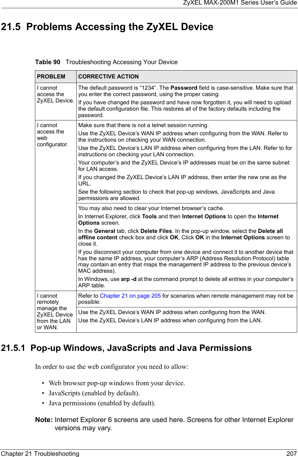 ZyXEL MAX-200M1 Series User’s GuideChapter 21 Troubleshooting 20721.5  Problems Accessing the ZyXEL Device21.5.1  Pop-up Windows, JavaScripts and Java Permissions In order to use the web configurator you need to allow:• Web browser pop-up windows from your device.• JavaScripts (enabled by default).• Java permissions (enabled by default).Note: Internet Explorer 6 screens are used here. Screens for other Internet Explorer versions may vary.Table 90   Troubleshooting Accessing Your DevicePROBLEM CORRECTIVE ACTIONI cannot access the ZyXEL Device.The default password is “1234”. The Password field is case-sensitive. Make sure that you enter the correct password, using the proper casing.If you have changed the password and have now forgotten it, you will need to upload the default configuration file. This restores all of the factory defaults including the password.I cannot access the web configurator.Make sure that there is not a telnet session running.Use the ZyXEL Device’s WAN IP address when configuring from the WAN. Refer to the instructions on checking your WAN connection.Use the ZyXEL Device’s LAN IP address when configuring from the LAN. Refer to for instructions on checking your LAN connection.Your computer’s and the ZyXEL Device’s IP addresses must be on the same subnet for LAN access.If you changed the ZyXEL Device’s LAN IP address, then enter the new one as the URL.See the following section to check that pop-up windows, JavaScripts and Java permissions are allowed.You may also need to clear your Internet browser’s cache.In Internet Explorer, click Tools and then Internet Options to open the Internet Options screen. In the General tab, click Delete Files. In the pop-up window, select the Delete all offline content check box and click OK. Click OK in the Internet Options screen to close it.If you disconnect your computer from one device and connect it to another device that has the same IP address, your computer’s ARP (Address Resolution Protocol) table may contain an entry that maps the management IP address to the previous device’s MAC address). In Windows, use arp -d at the command prompt to delete all entries in your computer’s ARP table.I cannot remotely manage the ZyXEL Device from the LAN or WAN.Refer to Chapter 21 on page 205 for scenarios when remote management may not be possible. Use the ZyXEL Device’s WAN IP address when configuring from the WAN. Use the ZyXEL Device’s LAN IP address when configuring from the LAN.