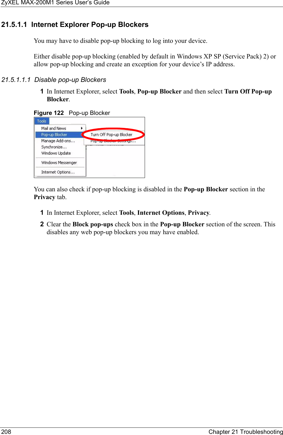 ZyXEL MAX-200M1 Series User’s Guide208 Chapter 21 Troubleshooting21.5.1.1  Internet Explorer Pop-up BlockersYou may have to disable pop-up blocking to log into your device. Either disable pop-up blocking (enabled by default in Windows XP SP (Service Pack) 2) or allow pop-up blocking and create an exception for your device’s IP address.21.5.1.1.1  Disable pop-up Blockers1In Internet Explorer, select Tool s , Pop-up Blocker and then select Turn Off Pop-up Blocker. Figure 122   Pop-up BlockerYou can also check if pop-up blocking is disabled in the Pop-up Blocker section in the Privacy tab. 1In Internet Explorer, select Tool s , Internet Options, Privacy.2Clear the Block pop-ups check box in the Pop-up Blocker section of the screen. This disables any web pop-up blockers you may have enabled. 