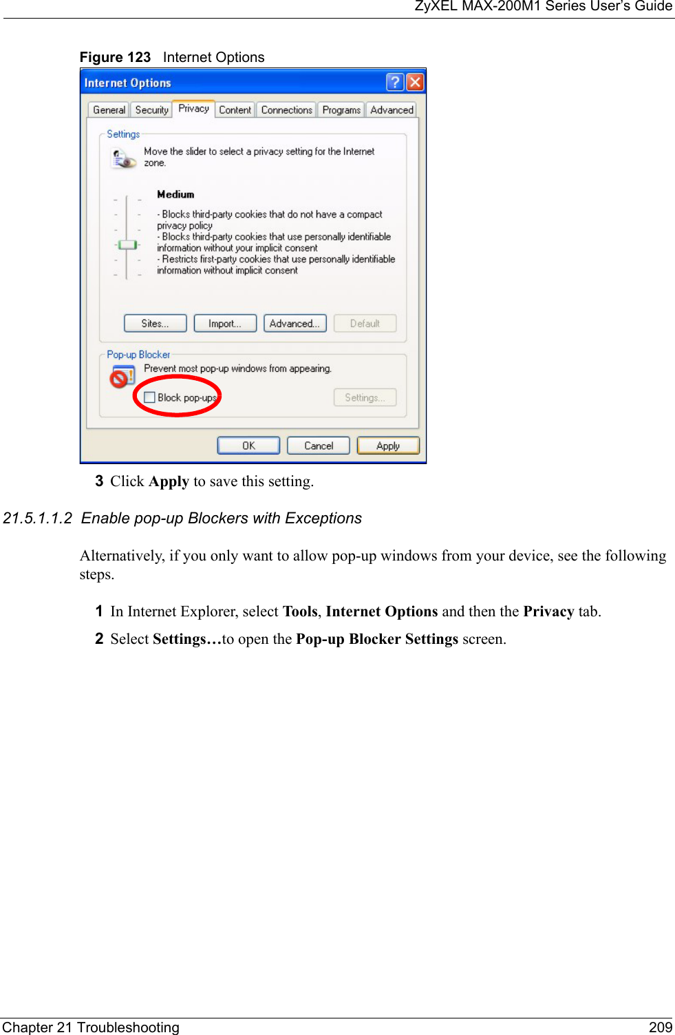 ZyXEL MAX-200M1 Series User’s GuideChapter 21 Troubleshooting 209Figure 123   Internet Options3Click Apply to save this setting.21.5.1.1.2  Enable pop-up Blockers with ExceptionsAlternatively, if you only want to allow pop-up windows from your device, see the following steps.1In Internet Explorer, select Tool s , Internet Options and then the Privacy tab. 2Select Settings…to open the Pop-up Blocker Settings screen.