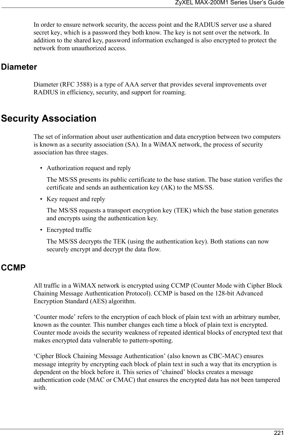 ZyXEL MAX-200M1 Series User’s Guide221In order to ensure network security, the access point and the RADIUS server use a shared secret key, which is a password they both know. The key is not sent over the network. In addition to the shared key, password information exchanged is also encrypted to protect the network from unauthorized access. DiameterDiameter (RFC 3588) is a type of AAA server that provides several improvements over RADIUS in efficiency, security, and support for roaming. Security AssociationThe set of information about user authentication and data encryption between two computers is known as a security association (SA). In a WiMAX network, the process of security association has three stages.• Authorization request and replyThe MS/SS presents its public certificate to the base station. The base station verifies the certificate and sends an authentication key (AK) to the MS/SS.• Key request and replyThe MS/SS requests a transport encryption key (TEK) which the base station generates and encrypts using the authentication key. • Encrypted trafficThe MS/SS decrypts the TEK (using the authentication key). Both stations can now securely encrypt and decrypt the data flow.CCMPAll traffic in a WiMAX network is encrypted using CCMP (Counter Mode with Cipher Block Chaining Message Authentication Protocol). CCMP is based on the 128-bit Advanced Encryption Standard (AES) algorithm. ‘Counter mode’ refers to the encryption of each block of plain text with an arbitrary number, known as the counter. This number changes each time a block of plain text is encrypted. Counter mode avoids the security weakness of repeated identical blocks of encrypted text that makes encrypted data vulnerable to pattern-spotting.‘Cipher Block Chaining Message Authentication’ (also known as CBC-MAC) ensures message integrity by encrypting each block of plain text in such a way that its encryption is dependent on the block before it. This series of ‘chained’ blocks creates a message authentication code (MAC or CMAC) that ensures the encrypted data has not been tampered with.