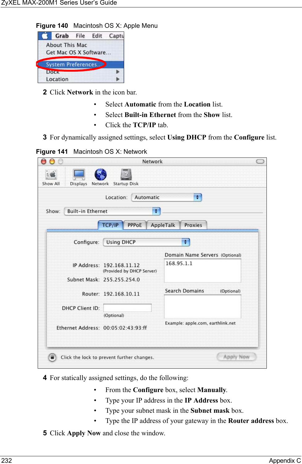 ZyXEL MAX-200M1 Series User’s Guide232 Appendix CFigure 140   Macintosh OS X: Apple Menu2Click Network in the icon bar.   • Select Automatic from the Location list.• Select Built-in Ethernet from the Show list. • Click the TCP/IP tab.3For dynamically assigned settings, select Using DHCP from the Configure list.Figure 141   Macintosh OS X: Network4For statically assigned settings, do the following:•From the Configure box, select Manually.• Type your IP address in the IP Address box.• Type your subnet mask in the Subnet mask box.• Type the IP address of your gateway in the Router address box.5Click Apply Now and close the window.