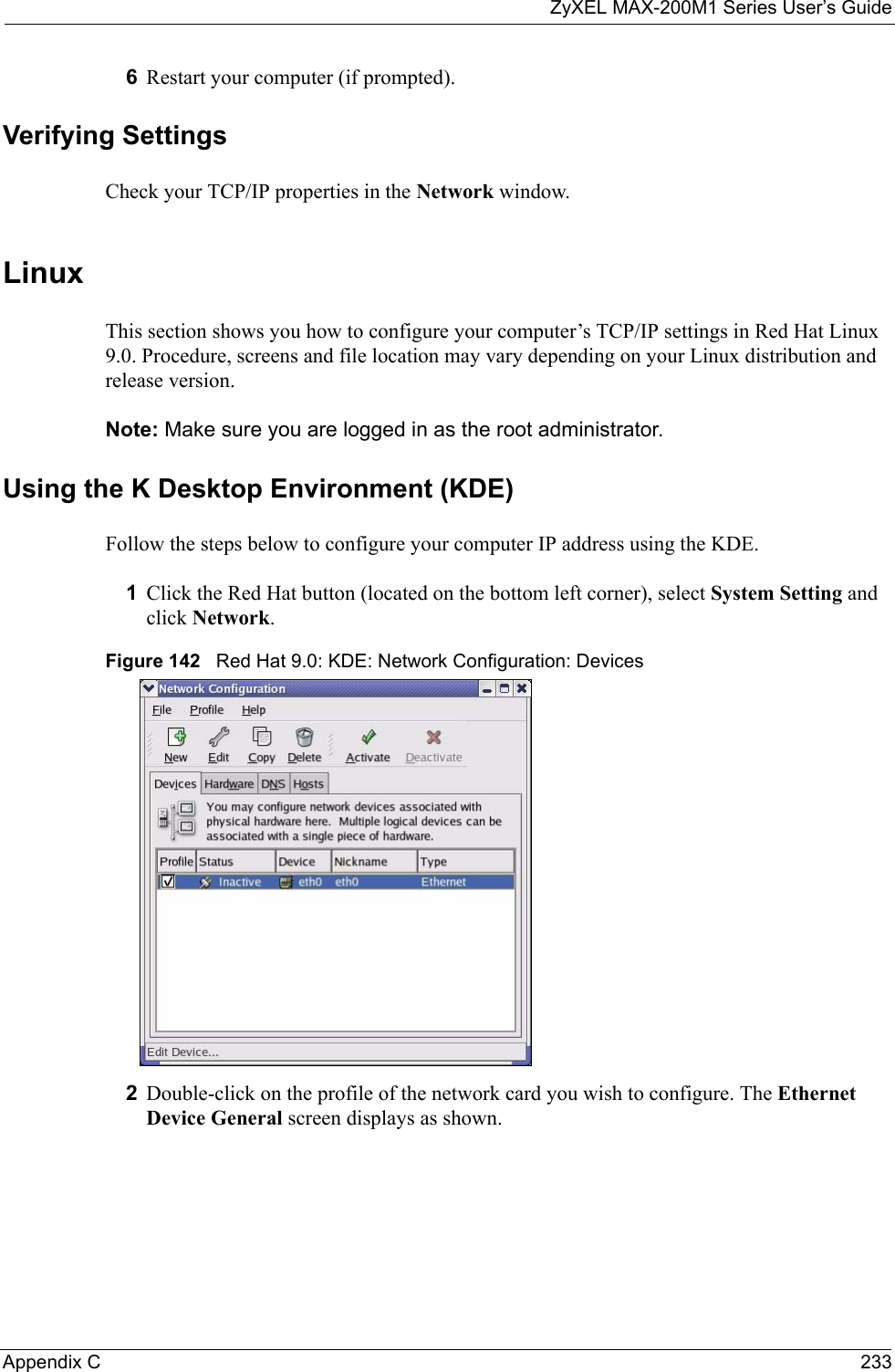 ZyXEL MAX-200M1 Series User’s GuideAppendix C 2336Restart your computer (if prompted).Verifying SettingsCheck your TCP/IP properties in the Network window.Linux This section shows you how to configure your computer’s TCP/IP settings in Red Hat Linux 9.0. Procedure, screens and file location may vary depending on your Linux distribution and release version. Note: Make sure you are logged in as the root administrator. Using the K Desktop Environment (KDE)Follow the steps below to configure your computer IP address using the KDE. 1Click the Red Hat button (located on the bottom left corner), select System Setting and click Network.Figure 142   Red Hat 9.0: KDE: Network Configuration: Devices 2Double-click on the profile of the network card you wish to configure. The Ethernet Device General screen displays as shown. 