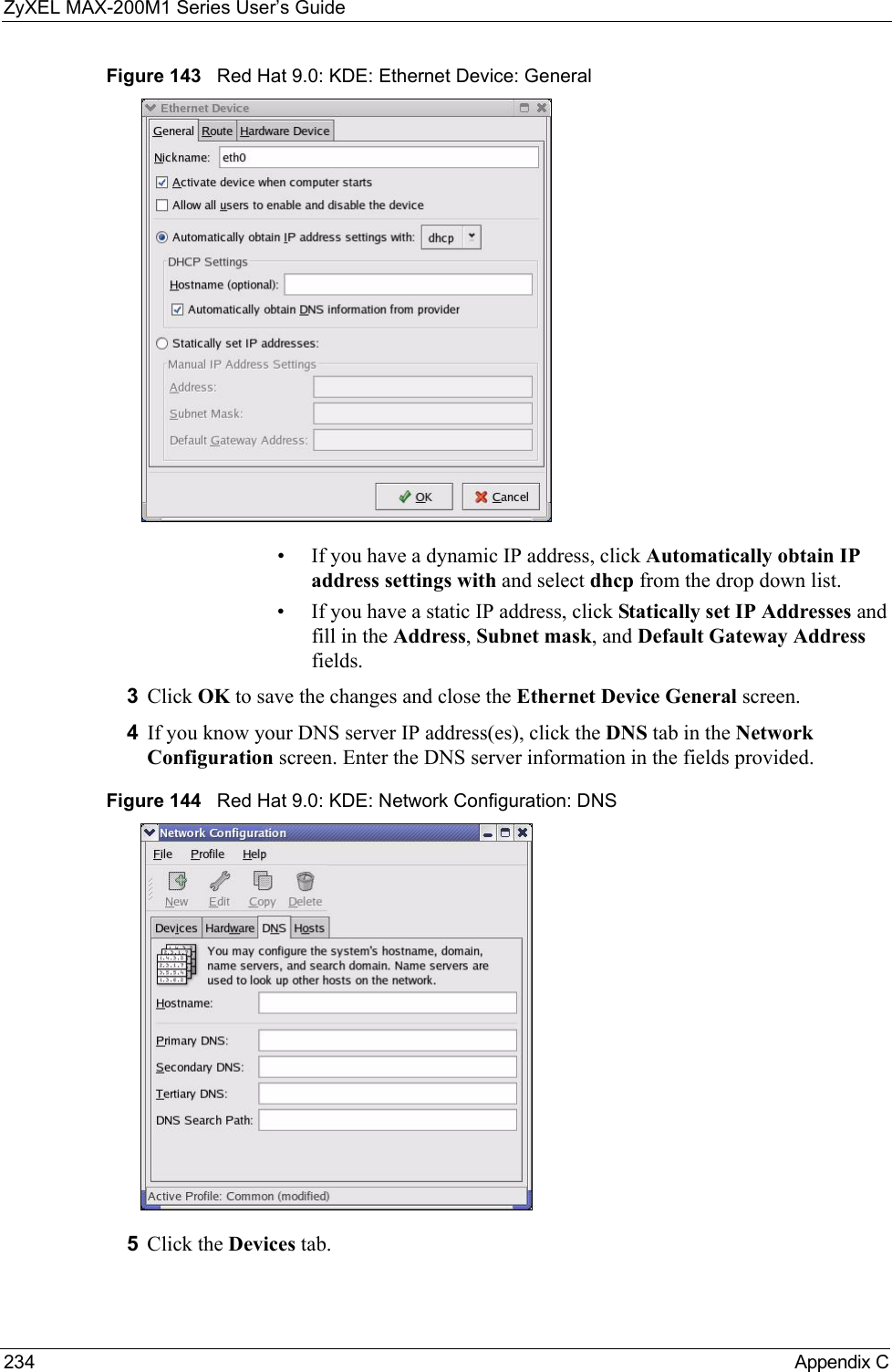 ZyXEL MAX-200M1 Series User’s Guide234 Appendix CFigure 143   Red Hat 9.0: KDE: Ethernet Device: General • If you have a dynamic IP address, click Automatically obtain IP address settings with and select dhcp from the drop down list. • If you have a static IP address, click Statically set IP Addresses and fill in the Address, Subnet mask, and Default Gateway Address fields. 3Click OK to save the changes and close the Ethernet Device General screen. 4If you know your DNS server IP address(es), click the DNS tab in the Network Configuration screen. Enter the DNS server information in the fields provided. Figure 144   Red Hat 9.0: KDE: Network Configuration: DNS 5Click the Devices tab. 