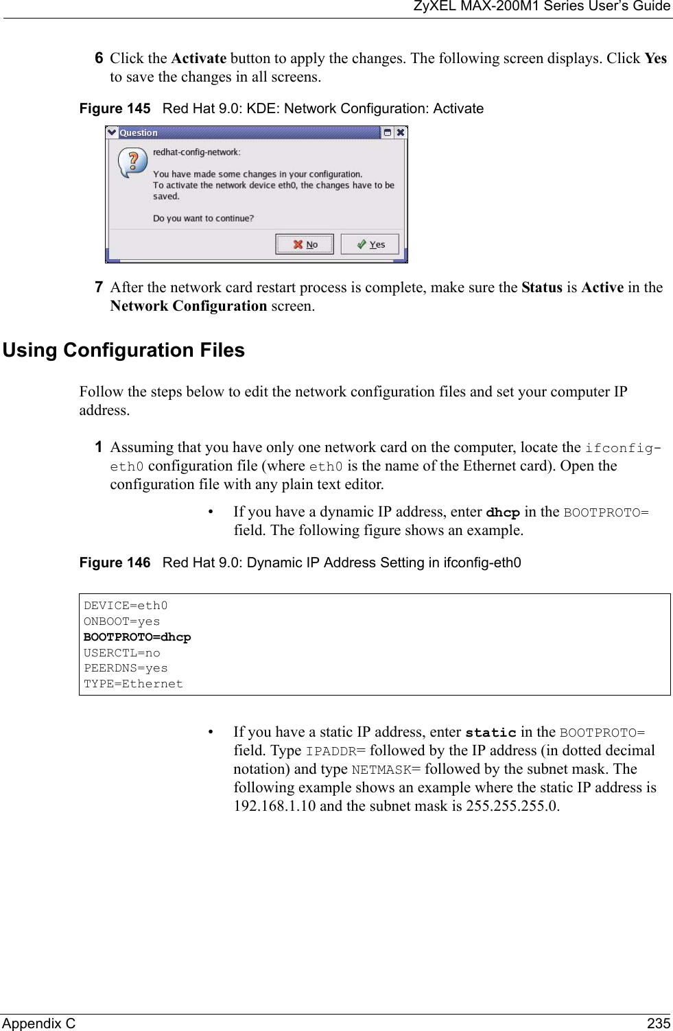 ZyXEL MAX-200M1 Series User’s GuideAppendix C 2356Click the Activate button to apply the changes. The following screen displays. Click Ye s to save the changes in all screens.Figure 145   Red Hat 9.0: KDE: Network Configuration: Activate 7After the network card restart process is complete, make sure the Status is Active in the Network Configuration screen.Using Configuration FilesFollow the steps below to edit the network configuration files and set your computer IP address. 1Assuming that you have only one network card on the computer, locate the ifconfig-eth0 configuration file (where eth0 is the name of the Ethernet card). Open the configuration file with any plain text editor.• If you have a dynamic IP address, enter dhcp in the BOOTPROTO= field. The following figure shows an example. Figure 146   Red Hat 9.0: Dynamic IP Address Setting in ifconfig-eth0 • If you have a static IP address, enter static in the BOOTPROTO= field. Type IPADDR= followed by the IP address (in dotted decimal notation) and type NETMASK= followed by the subnet mask. The following example shows an example where the static IP address is 192.168.1.10 and the subnet mask is 255.255.255.0. DEVICE=eth0ONBOOT=yesBOOTPROTO=dhcpUSERCTL=noPEERDNS=yesTYPE=Ethernet