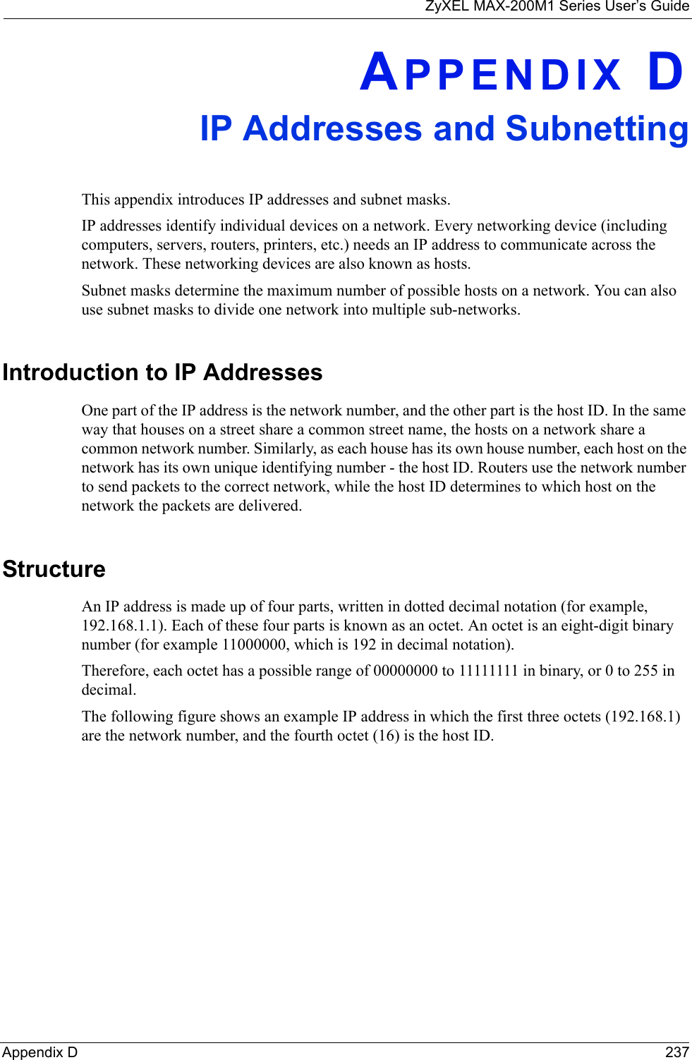 ZyXEL MAX-200M1 Series User’s GuideAppendix D 237APPENDIX DIP Addresses and SubnettingThis appendix introduces IP addresses and subnet masks. IP addresses identify individual devices on a network. Every networking device (including computers, servers, routers, printers, etc.) needs an IP address to communicate across the network. These networking devices are also known as hosts.Subnet masks determine the maximum number of possible hosts on a network. You can also use subnet masks to divide one network into multiple sub-networks.Introduction to IP AddressesOne part of the IP address is the network number, and the other part is the host ID. In the same way that houses on a street share a common street name, the hosts on a network share a common network number. Similarly, as each house has its own house number, each host on the network has its own unique identifying number - the host ID. Routers use the network number to send packets to the correct network, while the host ID determines to which host on the network the packets are delivered.StructureAn IP address is made up of four parts, written in dotted decimal notation (for example, 192.168.1.1). Each of these four parts is known as an octet. An octet is an eight-digit binary number (for example 11000000, which is 192 in decimal notation). Therefore, each octet has a possible range of 00000000 to 11111111 in binary, or 0 to 255 in decimal.The following figure shows an example IP address in which the first three octets (192.168.1) are the network number, and the fourth octet (16) is the host ID.