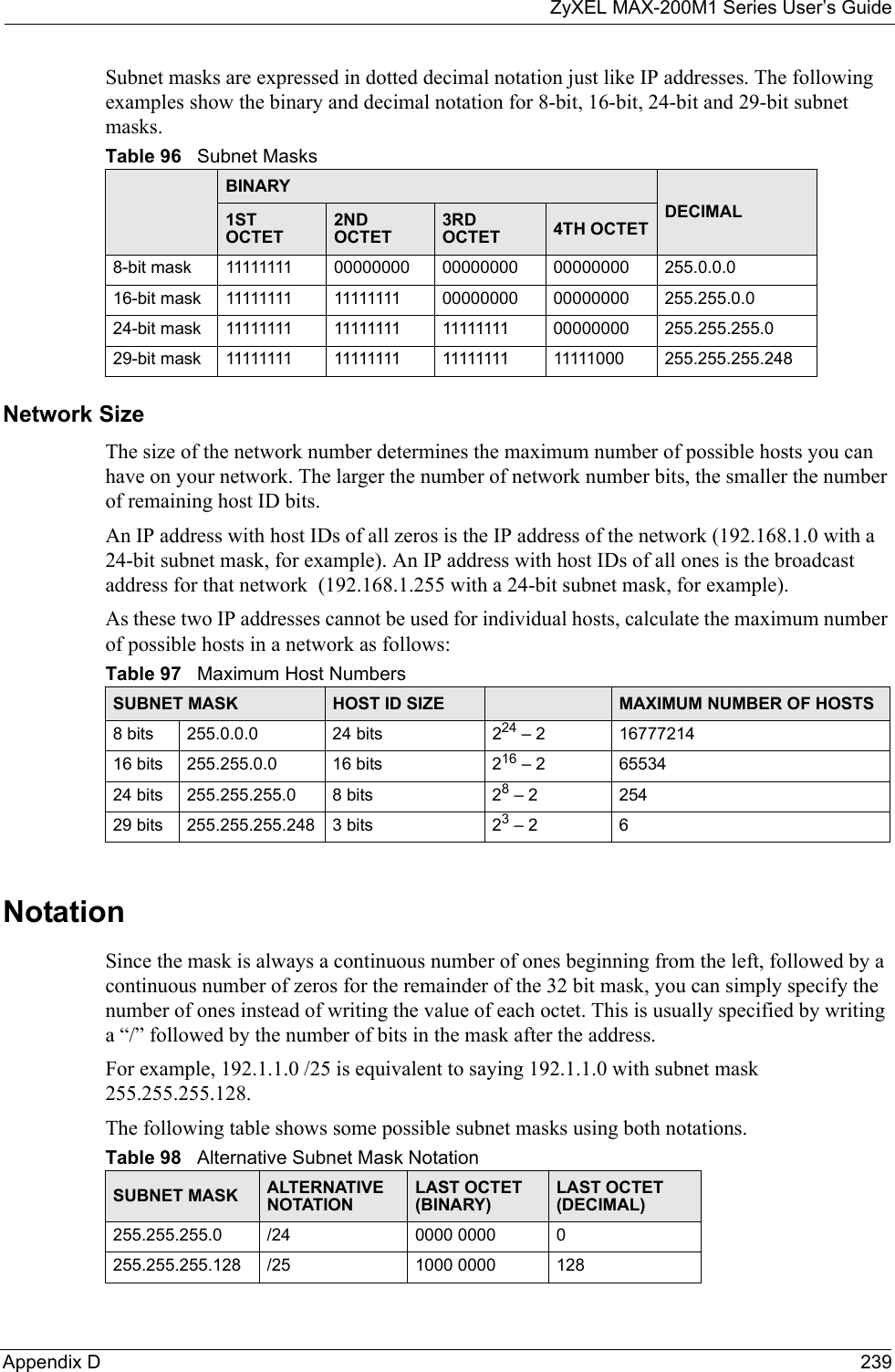 ZyXEL MAX-200M1 Series User’s GuideAppendix D 239Subnet masks are expressed in dotted decimal notation just like IP addresses. The following examples show the binary and decimal notation for 8-bit, 16-bit, 24-bit and 29-bit subnet masks. Network SizeThe size of the network number determines the maximum number of possible hosts you can have on your network. The larger the number of network number bits, the smaller the number of remaining host ID bits. An IP address with host IDs of all zeros is the IP address of the network (192.168.1.0 with a 24-bit subnet mask, for example). An IP address with host IDs of all ones is the broadcast address for that network  (192.168.1.255 with a 24-bit subnet mask, for example).As these two IP addresses cannot be used for individual hosts, calculate the maximum number of possible hosts in a network as follows:NotationSince the mask is always a continuous number of ones beginning from the left, followed by a continuous number of zeros for the remainder of the 32 bit mask, you can simply specify the number of ones instead of writing the value of each octet. This is usually specified by writing a “/” followed by the number of bits in the mask after the address. For example, 192.1.1.0 /25 is equivalent to saying 192.1.1.0 with subnet mask 255.255.255.128. The following table shows some possible subnet masks using both notations. Table 96   Subnet MasksBINARYDECIMAL1ST OCTET2ND OCTET3RD OCTET 4TH OCTET8-bit mask 11111111 00000000 00000000 00000000 255.0.0.016-bit mask 11111111 11111111 00000000 00000000 255.255.0.024-bit mask 11111111 11111111 11111111 00000000 255.255.255.029-bit mask 11111111 11111111 11111111 11111000 255.255.255.248Table 97   Maximum Host NumbersSUBNET MASK HOST ID SIZE MAXIMUM NUMBER OF HOSTS8 bits 255.0.0.0 24 bits 224 – 2 1677721416 bits 255.255.0.0 16 bits 216 – 2 6553424 bits 255.255.255.0 8 bits 28 – 2 25429 bits 255.255.255.248 3 bits 23 – 2 6Table 98   Alternative Subnet Mask NotationSUBNET MASK ALTERNATIVE NOTATIONLAST OCTET (BINARY)LAST OCTET (DECIMAL)255.255.255.0 /24 0000 0000 0255.255.255.128 /25 1000 0000 128