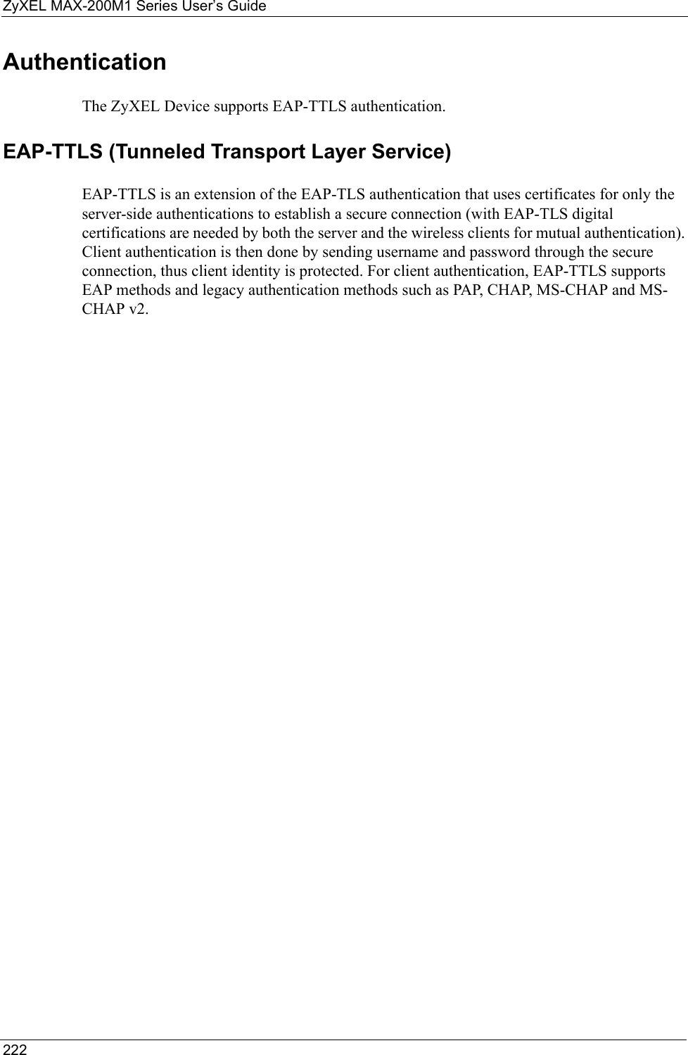 ZyXEL MAX-200M1 Series User’s Guide222Authentication The ZyXEL Device supports EAP-TTLS authentication.EAP-TTLS (Tunneled Transport Layer Service) EAP-TTLS is an extension of the EAP-TLS authentication that uses certificates for only the server-side authentications to establish a secure connection (with EAP-TLS digital certifications are needed by both the server and the wireless clients for mutual authentication). Client authentication is then done by sending username and password through the secure connection, thus client identity is protected. For client authentication, EAP-TTLS supports EAP methods and legacy authentication methods such as PAP, CHAP, MS-CHAP and MS-CHAP v2. 