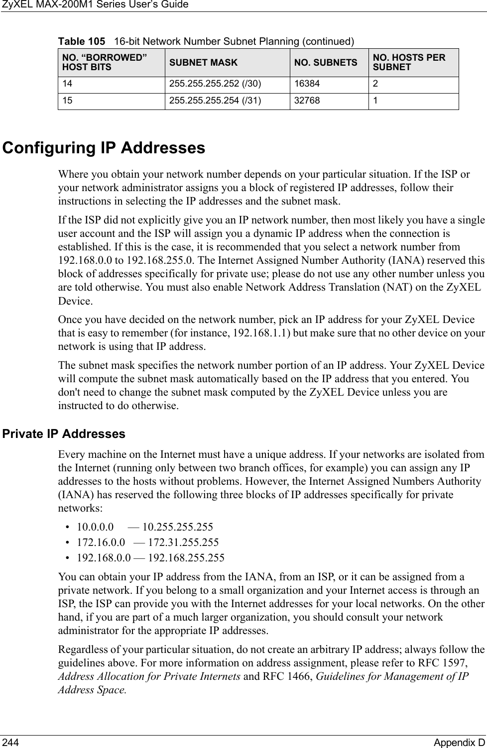 ZyXEL MAX-200M1 Series User’s Guide244 Appendix DConfiguring IP AddressesWhere you obtain your network number depends on your particular situation. If the ISP or your network administrator assigns you a block of registered IP addresses, follow their instructions in selecting the IP addresses and the subnet mask.If the ISP did not explicitly give you an IP network number, then most likely you have a single user account and the ISP will assign you a dynamic IP address when the connection is established. If this is the case, it is recommended that you select a network number from 192.168.0.0 to 192.168.255.0. The Internet Assigned Number Authority (IANA) reserved this block of addresses specifically for private use; please do not use any other number unless you are told otherwise. You must also enable Network Address Translation (NAT) on the ZyXEL Device.  Once you have decided on the network number, pick an IP address for your ZyXEL Device that is easy to remember (for instance, 192.168.1.1) but make sure that no other device on your network is using that IP address.The subnet mask specifies the network number portion of an IP address. Your ZyXEL Device will compute the subnet mask automatically based on the IP address that you entered. You don&apos;t need to change the subnet mask computed by the ZyXEL Device unless you are instructed to do otherwise.Private IP AddressesEvery machine on the Internet must have a unique address. If your networks are isolated from the Internet (running only between two branch offices, for example) you can assign any IP addresses to the hosts without problems. However, the Internet Assigned Numbers Authority (IANA) has reserved the following three blocks of IP addresses specifically for private networks:• 10.0.0.0     — 10.255.255.255• 172.16.0.0   — 172.31.255.255• 192.168.0.0 — 192.168.255.255You can obtain your IP address from the IANA, from an ISP, or it can be assigned from a private network. If you belong to a small organization and your Internet access is through an ISP, the ISP can provide you with the Internet addresses for your local networks. On the other hand, if you are part of a much larger organization, you should consult your network administrator for the appropriate IP addresses.Regardless of your particular situation, do not create an arbitrary IP address; always follow the guidelines above. For more information on address assignment, please refer to RFC 1597, Address Allocation for Private Internets and RFC 1466, Guidelines for Management of IP Address Space.14 255.255.255.252 (/30) 16384 215 255.255.255.254 (/31) 32768 1Table 105   16-bit Network Number Subnet Planning (continued)NO. “BORROWED” HOST BITS SUBNET MASK NO. SUBNETS NO. HOSTS PER SUBNET