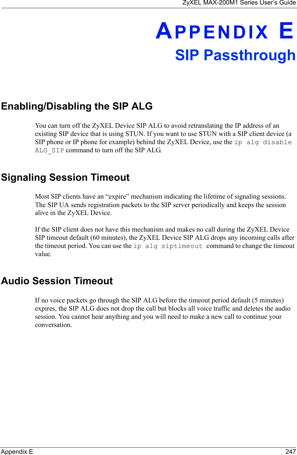 ZyXEL MAX-200M1 Series User’s GuideAppendix E 247APPENDIX ESIP PassthroughEnabling/Disabling the SIP ALGYou can turn off the ZyXEL Device SIP ALG to avoid retranslating the IP address of an existing SIP device that is using STUN. If you want to use STUN with a SIP client device (a SIP phone or IP phone for example) behind the ZyXEL Device, use the ip alg disable ALG_SIP command to turn off the SIP ALG.Signaling Session TimeoutMost SIP clients have an “expire” mechanism indicating the lifetime of signaling sessions. The SIP UA sends registration packets to the SIP server periodically and keeps the session alive in the ZyXEL Device. If the SIP client does not have this mechanism and makes no call during the ZyXEL Device SIP timeout default (60 minutes), the ZyXEL Device SIP ALG drops any incoming calls after the timeout period. You can use the ip alg siptimeout command to change the timeout value.Audio Session TimeoutIf no voice packets go through the SIP ALG before the timeout period default (5 minutes) expires, the SIP ALG does not drop the call but blocks all voice traffic and deletes the audio session. You cannot hear anything and you will need to make a new call to continue your conversation.