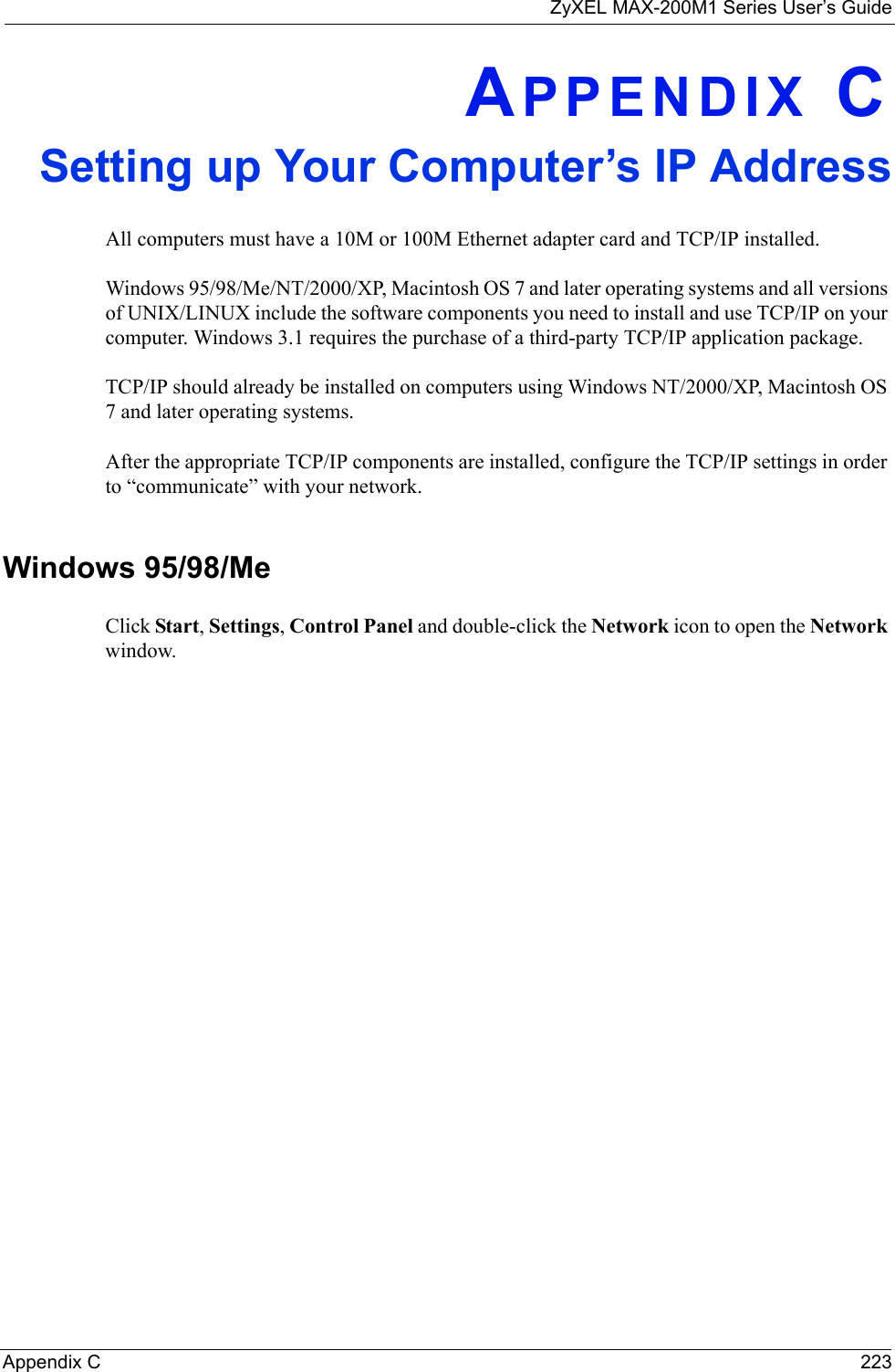 ZyXEL MAX-200M1 Series User’s GuideAppendix C 223APPENDIX CSetting up Your Computer’s IP AddressAll computers must have a 10M or 100M Ethernet adapter card and TCP/IP installed. Windows 95/98/Me/NT/2000/XP, Macintosh OS 7 and later operating systems and all versions of UNIX/LINUX include the software components you need to install and use TCP/IP on your computer. Windows 3.1 requires the purchase of a third-party TCP/IP application package.TCP/IP should already be installed on computers using Windows NT/2000/XP, Macintosh OS 7 and later operating systems.After the appropriate TCP/IP components are installed, configure the TCP/IP settings in order to “communicate” with your network. Windows 95/98/MeClick Start, Settings, Control Panel and double-click the Network icon to open the Network window.