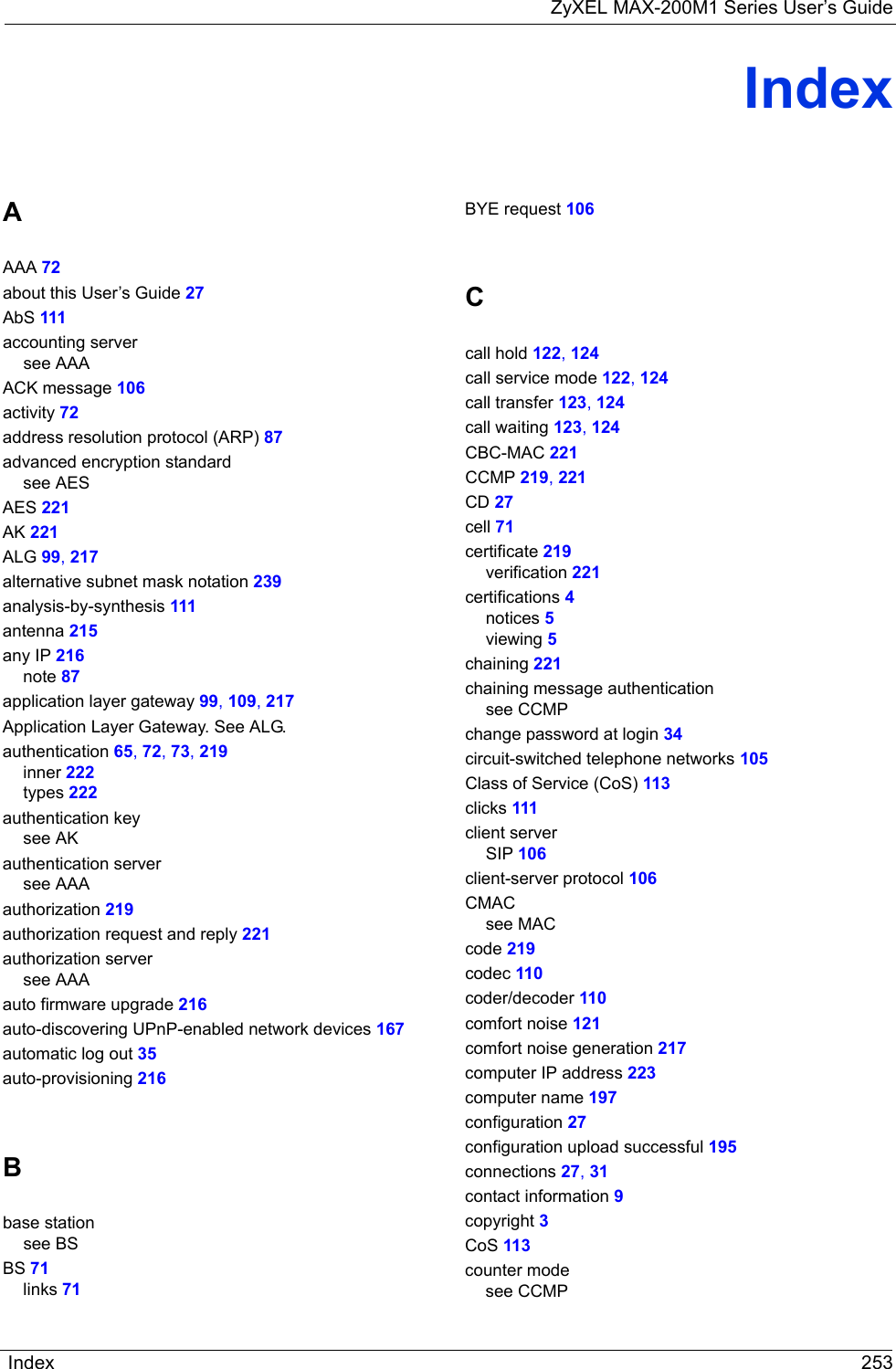 ZyXEL MAX-200M1 Series User’s GuideIndex 253IndexAAAA 72about this User’s Guide 27AbS 111accounting serversee AAAACK message 106activity 72address resolution protocol (ARP) 87advanced encryption standardsee AESAES 221AK 221ALG 99, 217alternative subnet mask notation 239analysis-by-synthesis 111antenna 215any IP 216note 87application layer gateway 99, 109, 217Application Layer Gateway. See ALG.authentication 65, 72, 73, 219inner 222types 222authentication keysee AKauthentication serversee AAAauthorization 219authorization request and reply 221authorization serversee AAAauto firmware upgrade 216auto-discovering UPnP-enabled network devices 167automatic log out 35auto-provisioning 216Bbase stationsee BSBS 71links 71BYE request 106Ccall hold 122, 124call service mode 122, 124call transfer 123, 124call waiting 123, 124CBC-MAC 221CCMP 219, 221CD 27cell 71certificate 219verification 221certifications 4notices 5viewing 5chaining 221chaining message authenticationsee CCMPchange password at login 34circuit-switched telephone networks 105Class of Service (CoS) 113clicks 111client serverSIP 106client-server protocol 106CMACsee MACcode 219codec 110coder/decoder 110comfort noise 121comfort noise generation 217computer IP address 223computer name 197configuration 27configuration upload successful 195connections 27, 31contact information 9copyright 3CoS 113counter modesee CCMP