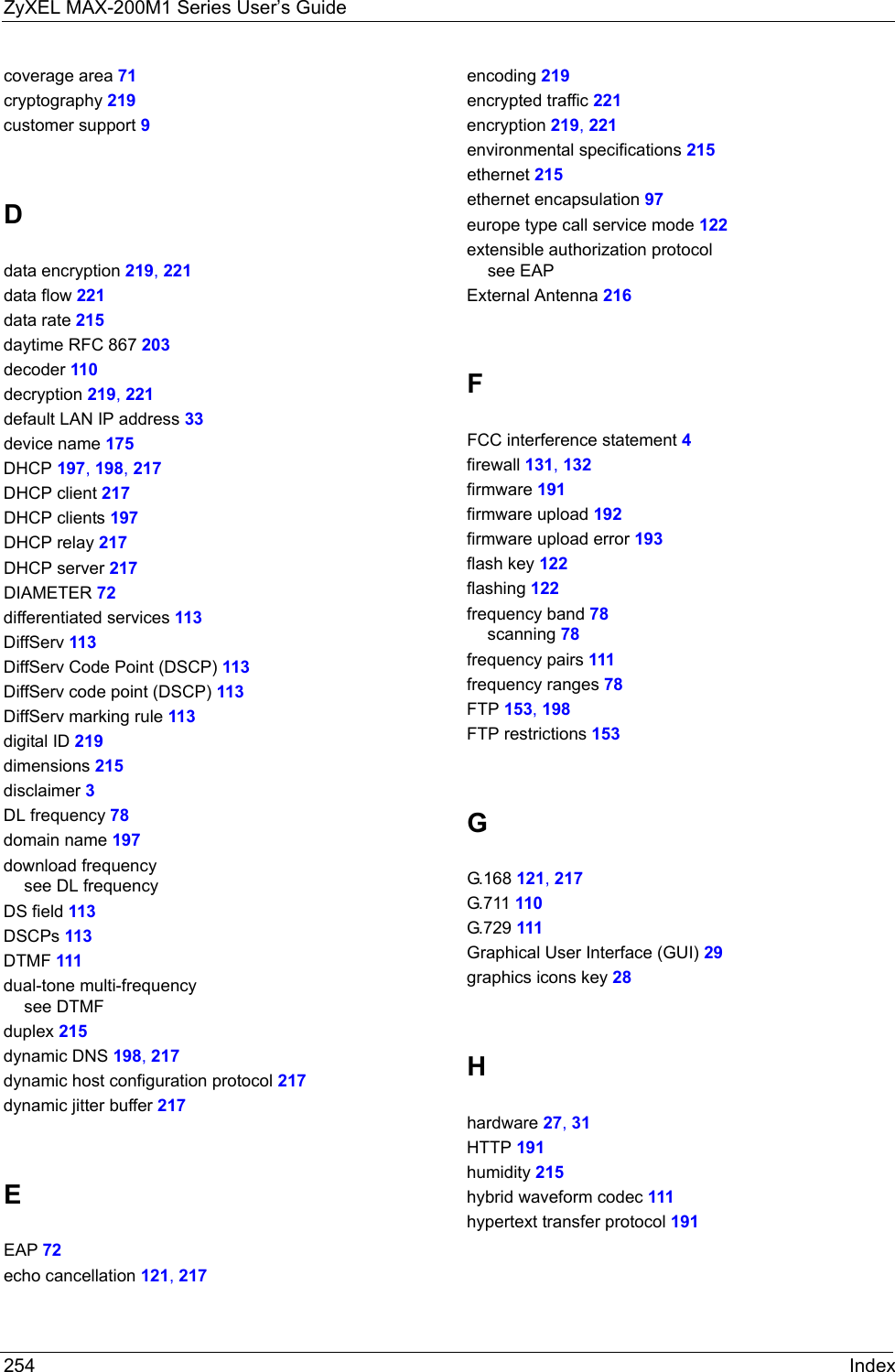 ZyXEL MAX-200M1 Series User’s Guide254 Indexcoverage area 71cryptography 219customer support 9Ddata encryption 219, 221data flow 221data rate 215daytime RFC 867 203decoder 110decryption 219, 221default LAN IP address 33device name 175DHCP 197, 198, 217DHCP client 217DHCP clients 197DHCP relay 217DHCP server 217DIAMETER 72differentiated services 113DiffServ 113DiffServ Code Point (DSCP) 113DiffServ code point (DSCP) 113DiffServ marking rule 113digital ID 219dimensions 215disclaimer 3DL frequency 78domain name 197download frequencysee DL frequencyDS field 113DSCPs 113DTMF 111dual-tone multi-frequencysee DTMFduplex 215dynamic DNS 198, 217dynamic host configuration protocol 217dynamic jitter buffer 217EEAP 72echo cancellation 121, 217encoding 219encrypted traffic 221encryption 219, 221environmental specifications 215ethernet 215ethernet encapsulation 97europe type call service mode 122extensible authorization protocolsee EAPExternal Antenna 216FFCC interference statement 4firewall 131, 132firmware 191firmware upload 192firmware upload error 193flash key 122flashing 122frequency band 78scanning 78frequency pairs 111frequency ranges 78FTP 153, 198FTP restrictions 153GG.168 121, 217G.7 11  110G.729 111Graphical User Interface (GUI) 29graphics icons key 28Hhardware 27, 31HTTP 191humidity 215hybrid waveform codec 111hypertext transfer protocol 191