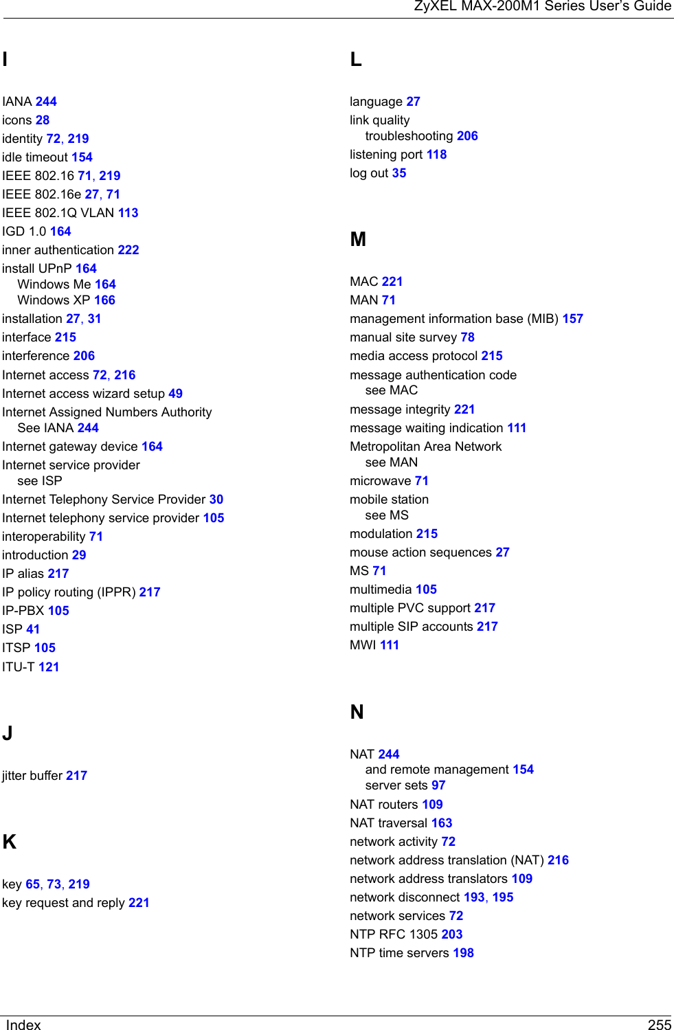 ZyXEL MAX-200M1 Series User’s GuideIndex 255IIANA 244icons 28identity 72, 219idle timeout 154IEEE 802.16 71, 219IEEE 802.16e 27, 71IEEE 802.1Q VLAN 113IGD 1.0 164inner authentication 222install UPnP 164Windows Me 164Windows XP 166installation 27, 31interface 215interference 206Internet access 72, 216Internet access wizard setup 49Internet Assigned Numbers AuthoritySee IANA 244Internet gateway device 164Internet service providersee ISPInternet Telephony Service Provider 30Internet telephony service provider 105interoperability 71introduction 29IP alias 217IP policy routing (IPPR) 217IP-PBX 105ISP 41ITSP 105ITU-T 121Jjitter buffer 217Kkey 65, 73, 219key request and reply 221Llanguage 27link qualitytroubleshooting 206listening port 118log out 35MMAC 221MAN 71management information base (MIB) 157manual site survey 78media access protocol 215message authentication codesee MACmessage integrity 221message waiting indication 111Metropolitan Area Networksee MANmicrowave 71mobile stationsee MSmodulation 215mouse action sequences 27MS 71multimedia 105multiple PVC support 217multiple SIP accounts 217MWI 111NNAT 244and remote management 154server sets 97NAT routers 109NAT traversal 163network activity 72network address translation (NAT) 216network address translators 109network disconnect 193, 195network services 72NTP RFC 1305 203NTP time servers 198