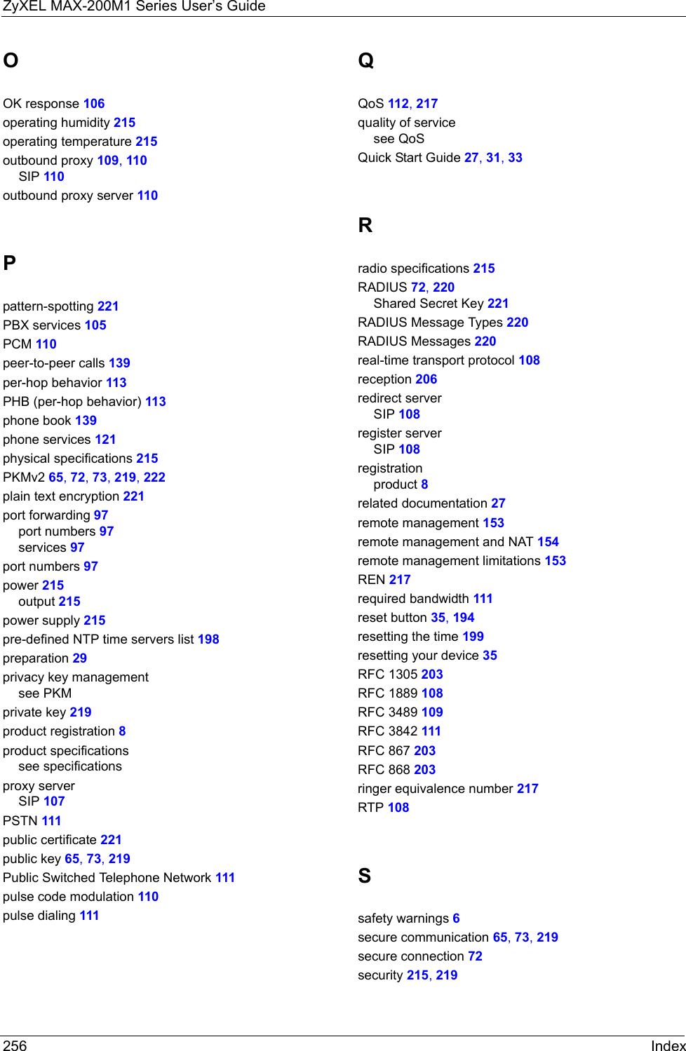 ZyXEL MAX-200M1 Series User’s Guide256 IndexOOK response 106operating humidity 215operating temperature 215outbound proxy 109, 110SIP 110outbound proxy server 110Ppattern-spotting 221PBX services 105PCM 110peer-to-peer calls 139per-hop behavior 113PHB (per-hop behavior) 113phone book 139phone services 121physical specifications 215PKMv2 65, 72, 73, 219, 222plain text encryption 221port forwarding 97port numbers 97services 97port numbers 97power 215output 215power supply 215pre-defined NTP time servers list 198preparation 29privacy key managementsee PKMprivate key 219product registration 8product specificationssee specificationsproxy serverSIP 107PSTN 111public certificate 221public key 65, 73, 219Public Switched Telephone Network 111pulse code modulation 110pulse dialing 111QQoS 112, 217quality of servicesee QoSQuick Start Guide 27, 31, 33Rradio specifications 215RADIUS 72, 220Shared Secret Key 221RADIUS Message Types 220RADIUS Messages 220real-time transport protocol 108reception 206redirect serverSIP 108register serverSIP 108registrationproduct 8related documentation 27remote management 153remote management and NAT 154remote management limitations 153REN 217required bandwidth 111reset button 35, 194resetting the time 199resetting your device 35RFC 1305 203RFC 1889 108RFC 3489 109RFC 3842 111RFC 867 203RFC 868 203ringer equivalence number 217RTP 108Ssafety warnings 6secure communication 65, 73, 219secure connection 72security 215, 219