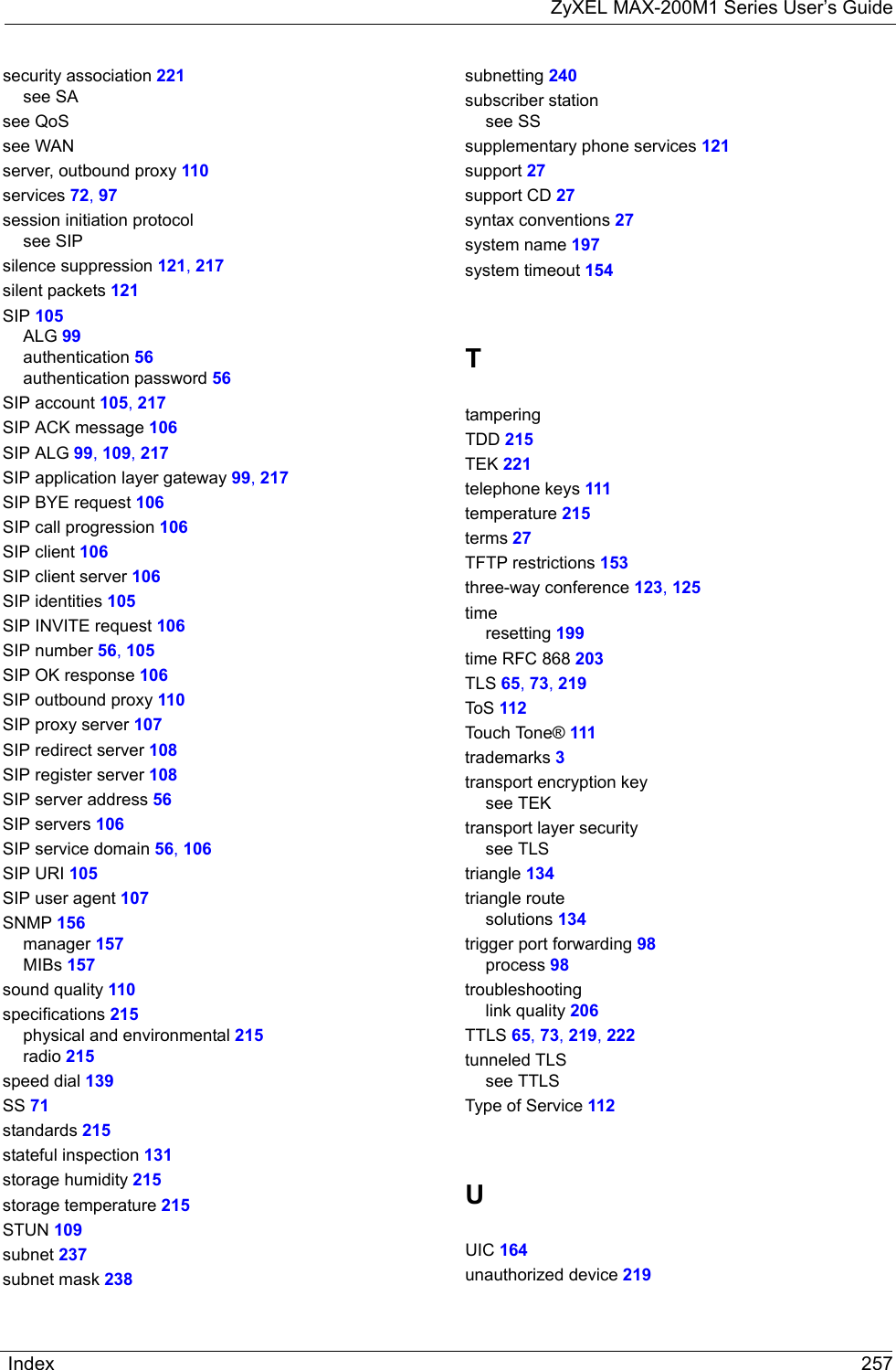 ZyXEL MAX-200M1 Series User’s GuideIndex 257security association 221see SAsee QoSsee WANserver, outbound proxy 110services 72, 97session initiation protocolsee SIPsilence suppression 121, 217silent packets 121SIP 105ALG 99authentication 56authentication password 56SIP account 105, 217SIP ACK message 106SIP ALG 99, 109, 217SIP application layer gateway 99, 217SIP BYE request 106SIP call progression 106SIP client 106SIP client server 106SIP identities 105SIP INVITE request 106SIP number 56, 105SIP OK response 106SIP outbound proxy 110SIP proxy server 107SIP redirect server 108SIP register server 108SIP server address 56SIP servers 106SIP service domain 56, 106SIP URI 105SIP user agent 107SNMP 156manager 157MIBs 157sound quality 110specifications 215physical and environmental 215radio 215speed dial 139SS 71standards 215stateful inspection 131storage humidity 215storage temperature 215STUN 109subnet 237subnet mask 238subnetting 240subscriber stationsee SSsupplementary phone services 121support 27support CD 27syntax conventions 27system name 197system timeout 154TtamperingTDD 215TEK 221telephone keys 111temperature 215terms 27TFTP restrictions 153three-way conference 123, 125timeresetting 199time RFC 868 203TLS 65, 73, 219ToS 112Touch Tone® 111trademarks 3transport encryption keysee TEKtransport layer securitysee TLStriangle 134triangle routesolutions 134trigger port forwarding 98process 98troubleshootinglink quality 206TTLS 65, 73, 219, 222tunneled TLSsee TTLSType of Service 112UUIC 164unauthorized device 219